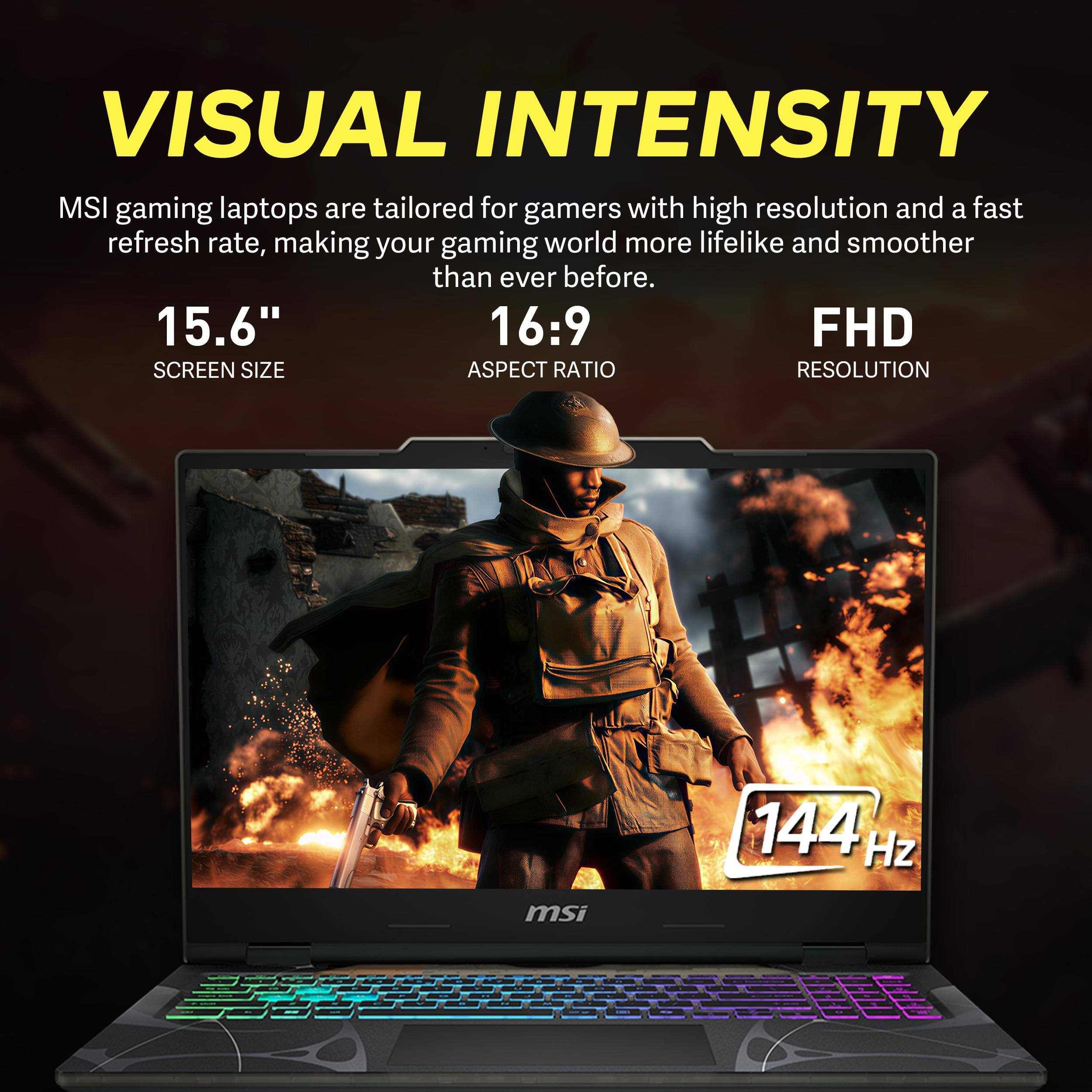 VISUAL INTENSITY

MSI gaming laptops are tailored for gamers with high resolution and a fast refresh rate, making your gaming world more lifelike and smoother than ever before.

15.6" SCREEN SIZE
16:9 ASPECT RATIO
FHD RESOLUTION
144 Hz