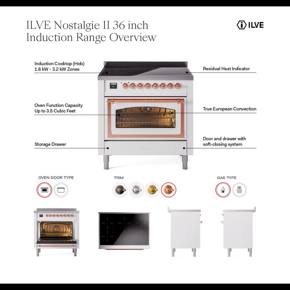 ILVE Nostalgie II 36 inch Induction Range Overview

- ILVE
- Induction Cooktop (Hob) 1.8 kW - 3.2 kW Zones
- Residual Heat Indicator
- Oven Function Capacity Up to 3.5 Cubic Feet
- True European Convection
- Storage Drawer
- Door and drawer with soft-closing system
- OVEN DOOR TYPE
- TRIM
- GAS TYPE