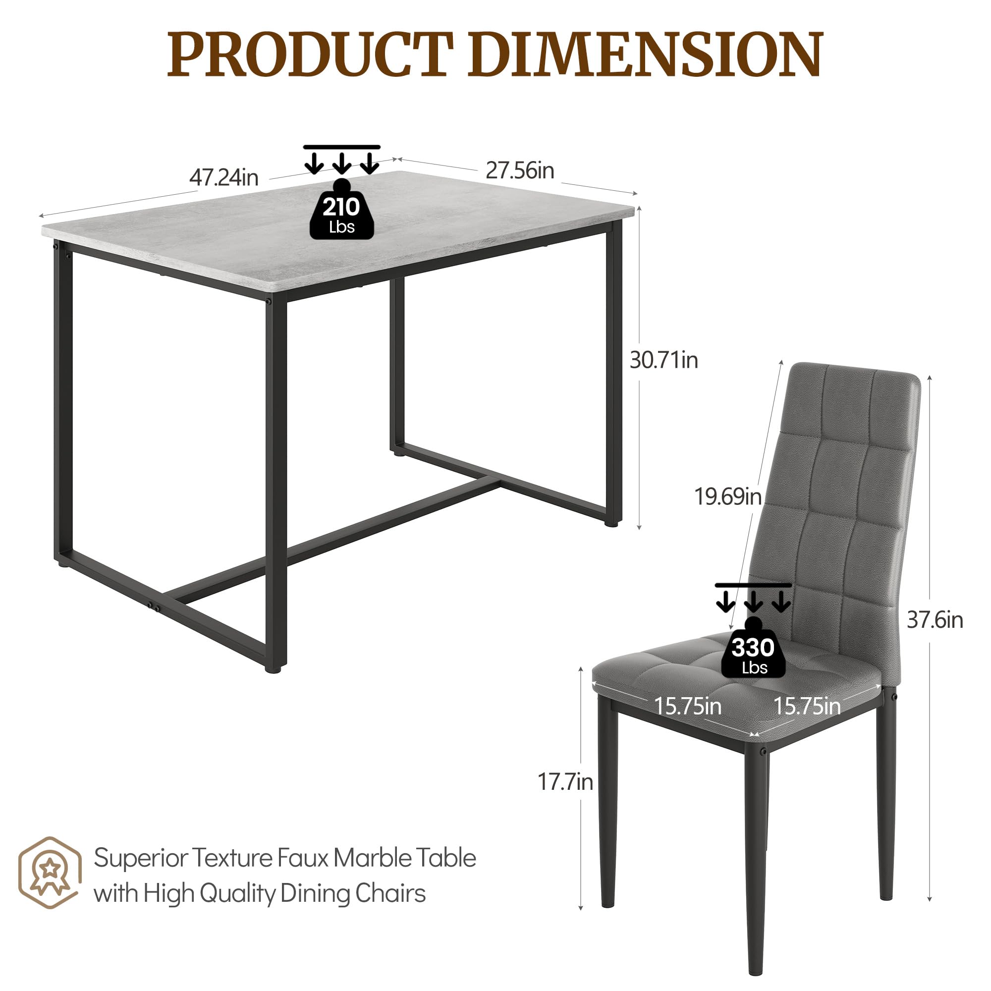 PRODUCT DIMENSION

47.24in x 27.56in x 30.71in x 19.69in

210 Lbs

37.6in x 15.75in x 15.75in x 17.7in

Superior Texture Faux Marble Table with High Quality Dining Chairs