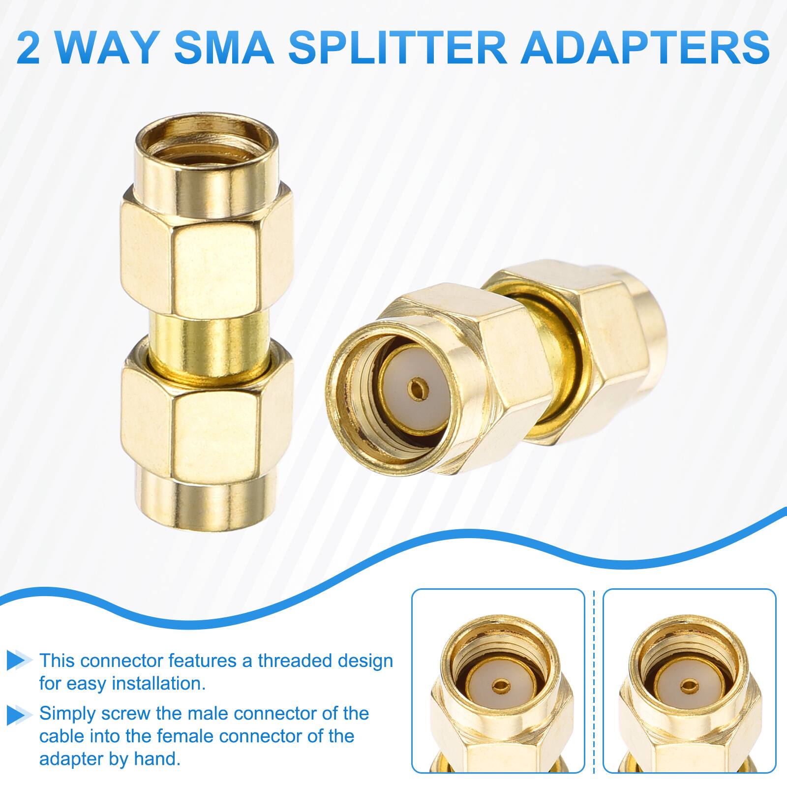 2 WAY SMA SPLITTER ADAPTERS

This connector features a threaded design for easy installation. Simply screw the male connector of the cable into the female connector of the adapter by hand.