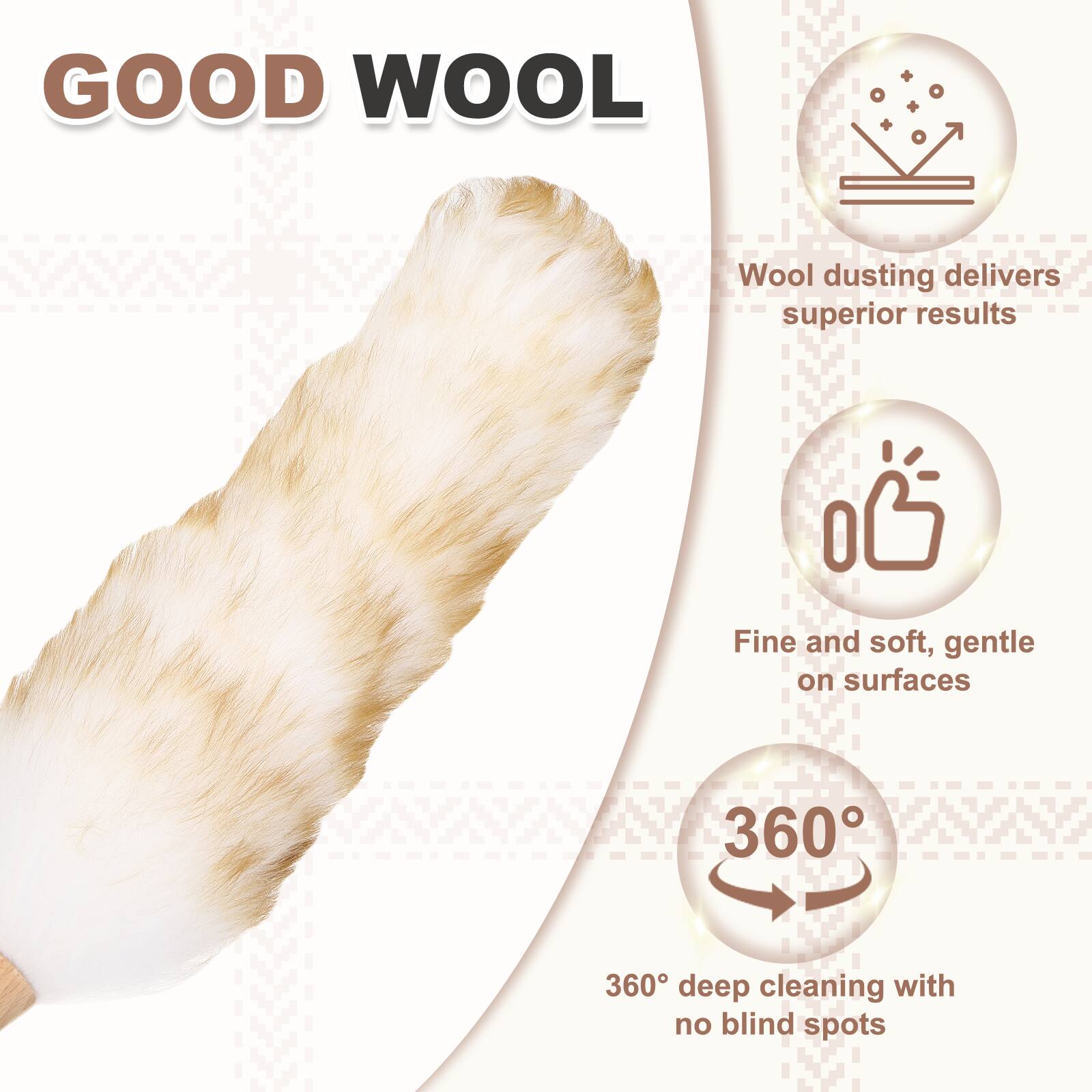 GOOD WOOL  
Wool dusting delivers superior results  
Fine and soft, gentle on surfaces  
360° deep cleaning with no blind spots