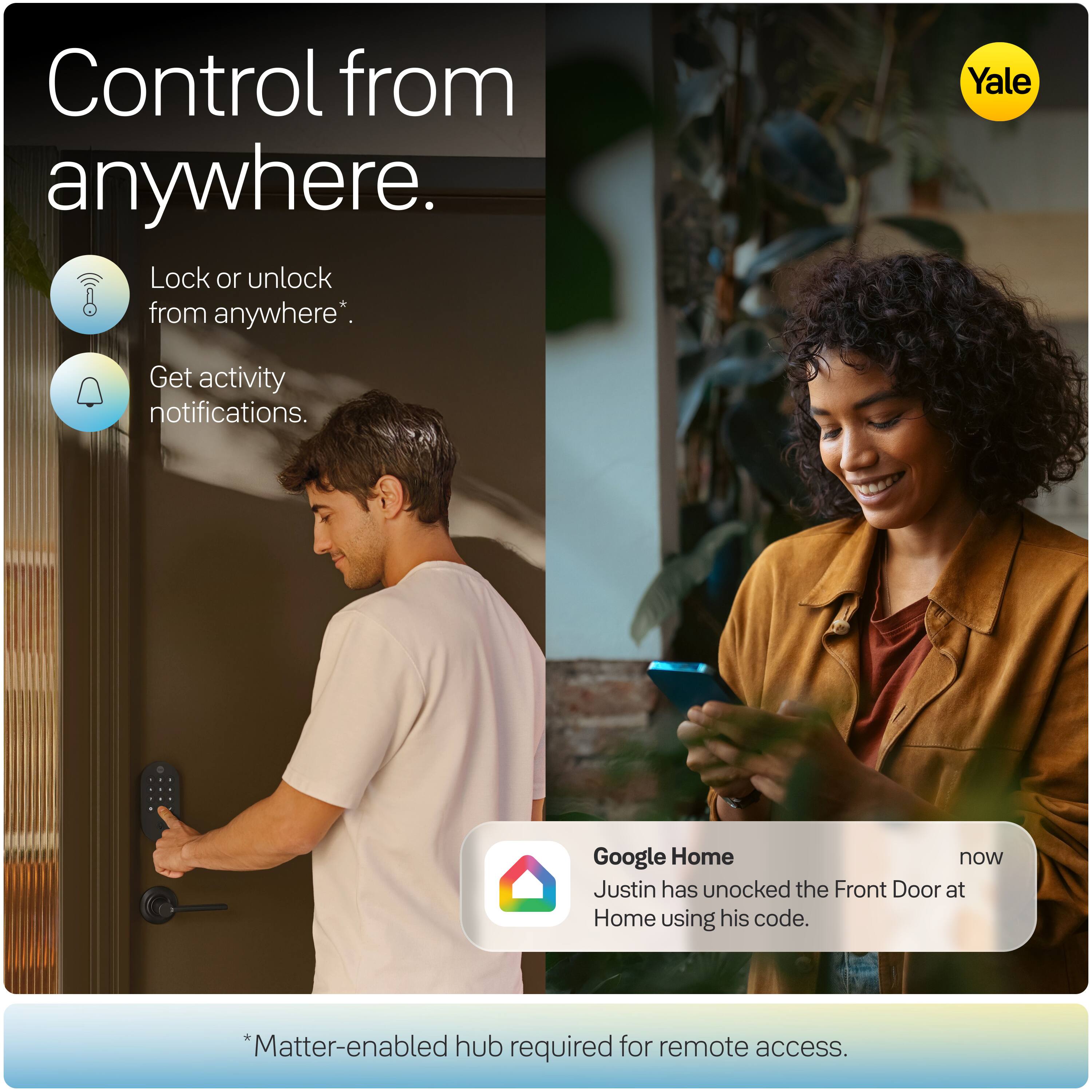 Control from anywhere.  
Lock or unlock from anywhere*.  
Get activity notifications.  

Yale  

Google Home  
now  
Justin has unlocked the Front Door at Home using his code.  

*Matter-enabled hub required for remote access.