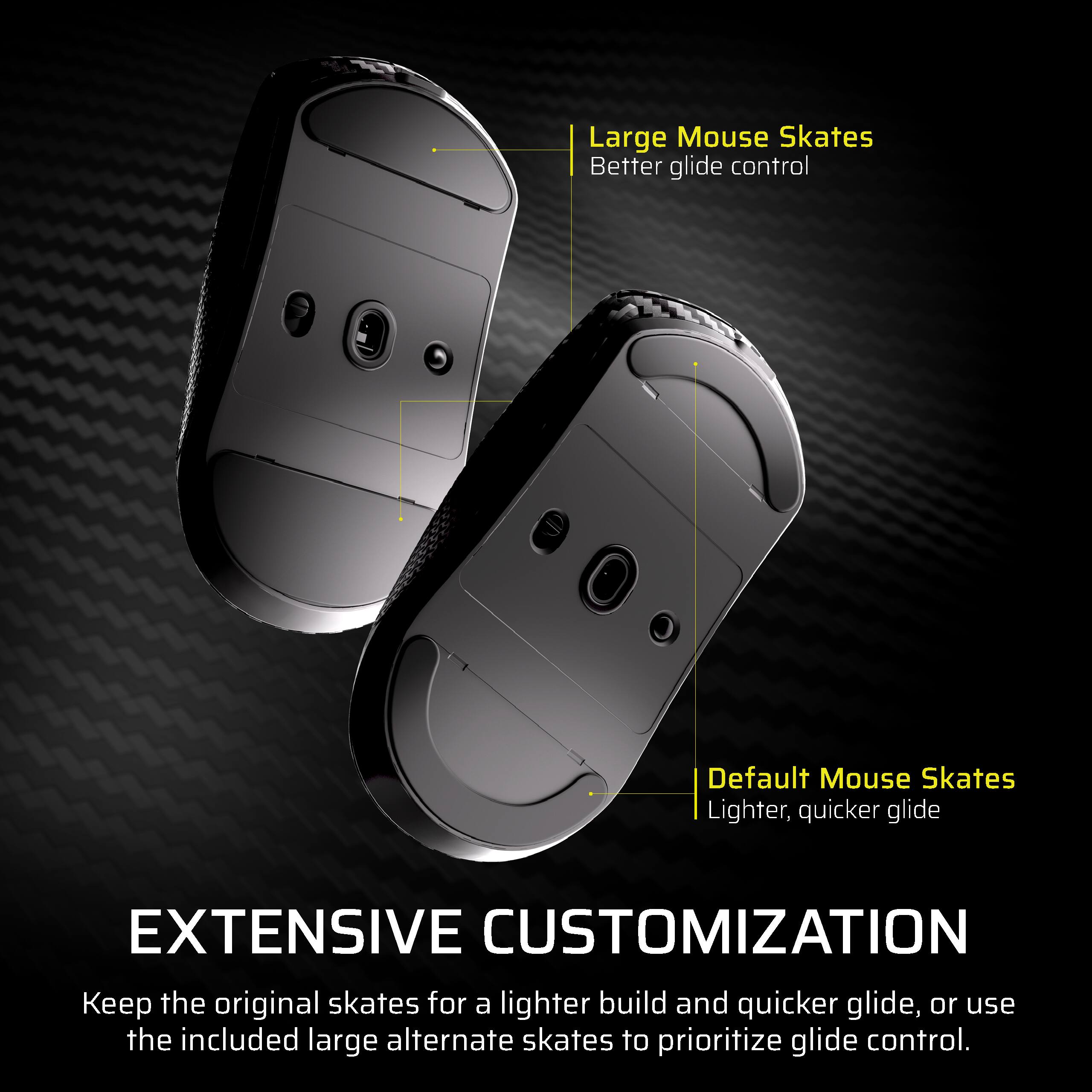 Large Mouse Skates  
Better glide control  

Default Mouse Skates  
Lighter, quicker glide  

EXTENSIVE CUSTOMIZATION  
Keep the original skates for a lighter build and quicker glide, or use the included large alternate skates to prioritize glide control.