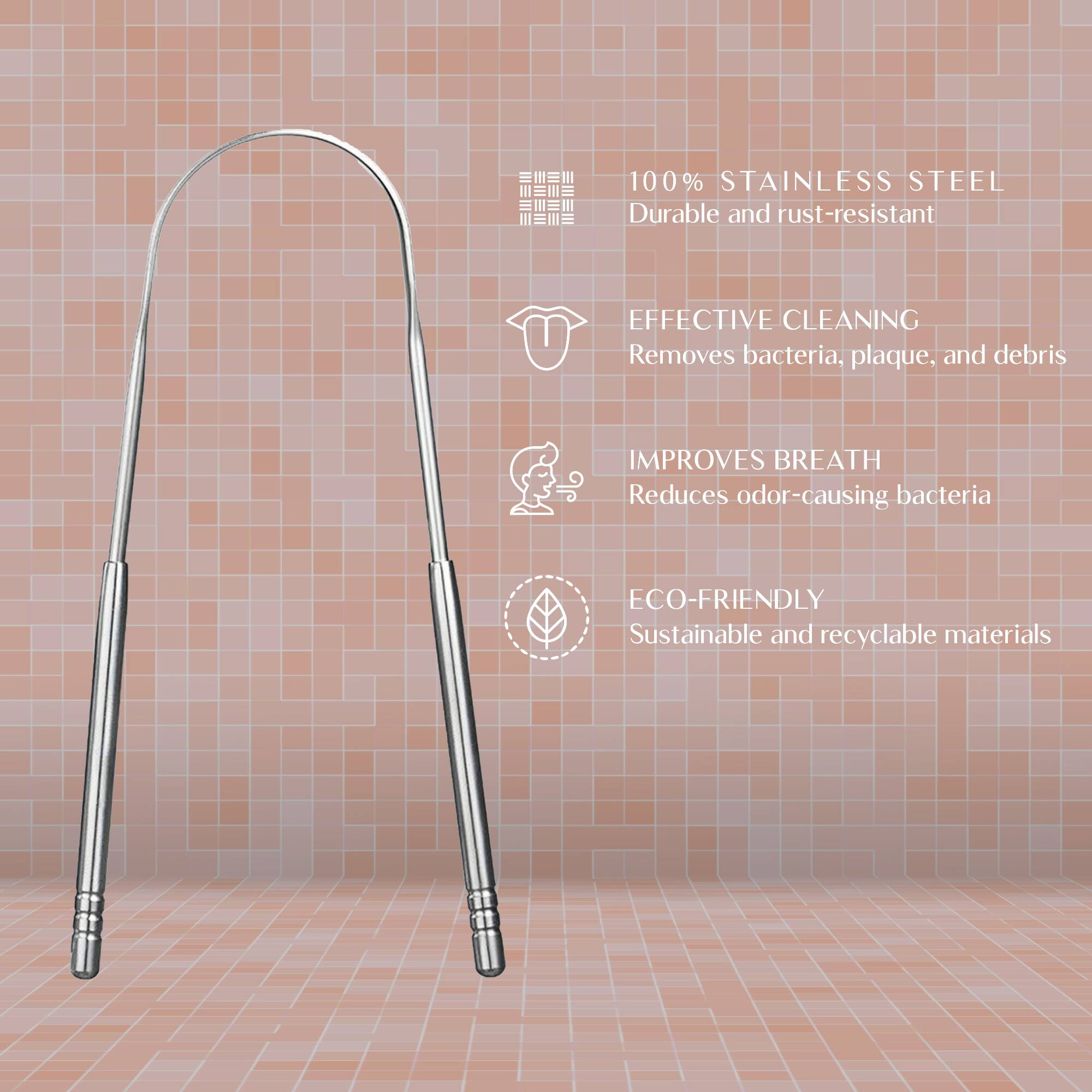 100% Stainless Steel  
Durable and rust-resistant  

Effective Cleaning  
Removes bacteria, plaque, and debris  

Improves Breath  
Reduces odor-causing bacteria  

Eco-Friendly  
Sustainable and recyclable materials