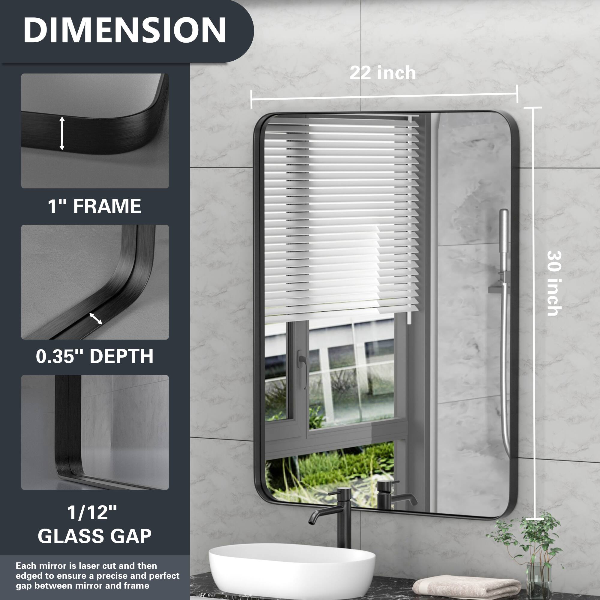 DIMENSION  
22 inch  
1" FRAME  
30 inch  
0.35" DEPTH  
1/12" GLASS GAP  

Each mirror is laser cut and then edged to ensure a precise and perfect gap between mirror and frame