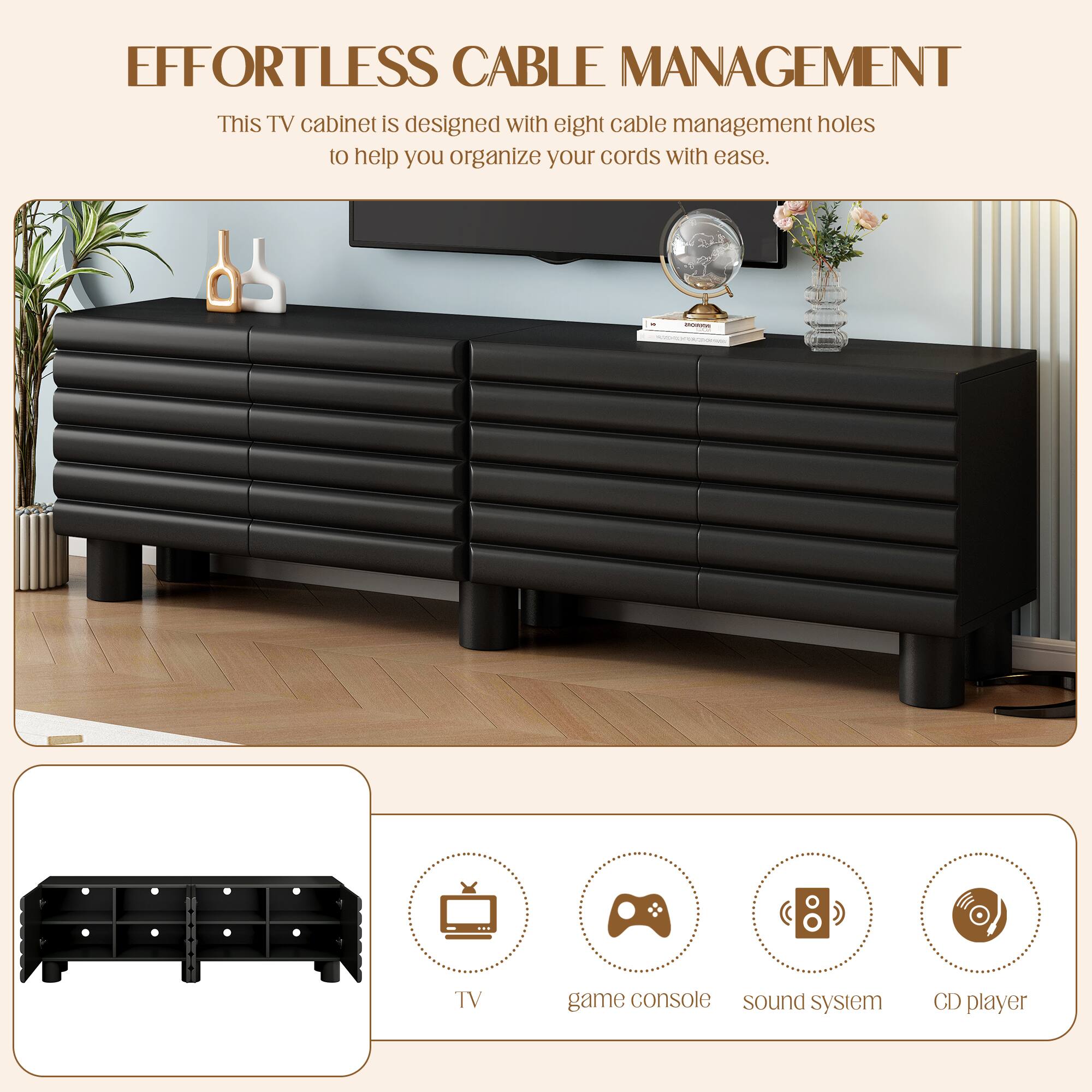 **EFFORTLESS CABLE MANAGEMENT**

This TV cabinet is designed with eight cable management holes to help you organize your cords with ease.

- TV
- Game console
- Sound system
- CD player