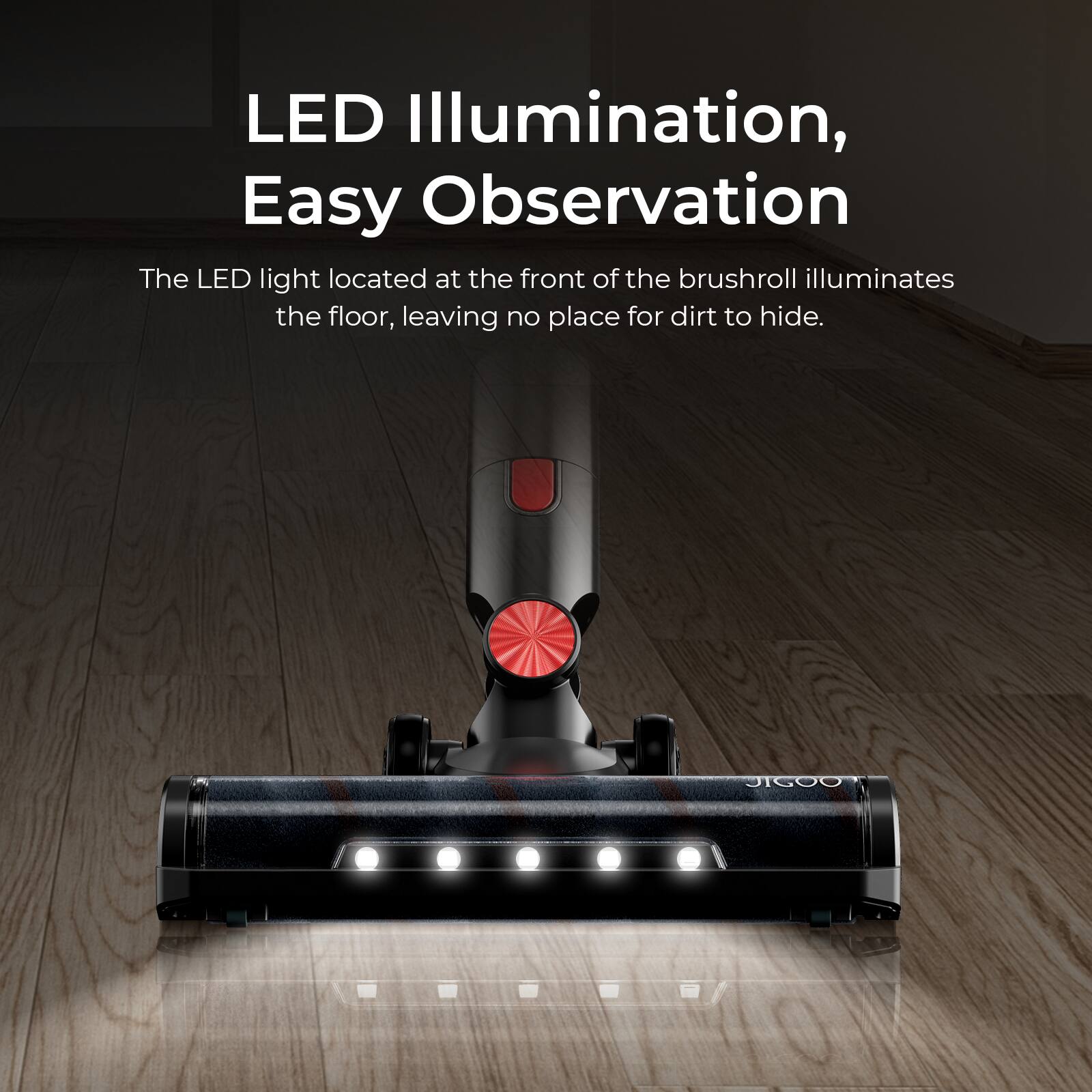 LED Illumination, Easy Observation

The LED light located at the front of the brushroll illuminates the floor, leaving no place for dirt to hide.