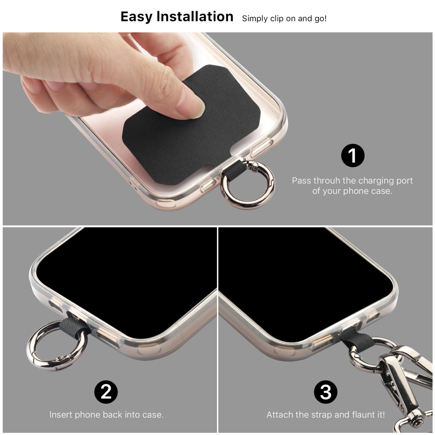 Easy Installation  
Simply clip on and go!

1. Pass through the charging port of your phone case.
2. Insert phone back into case.
3. Attach the strap and flaunt it!