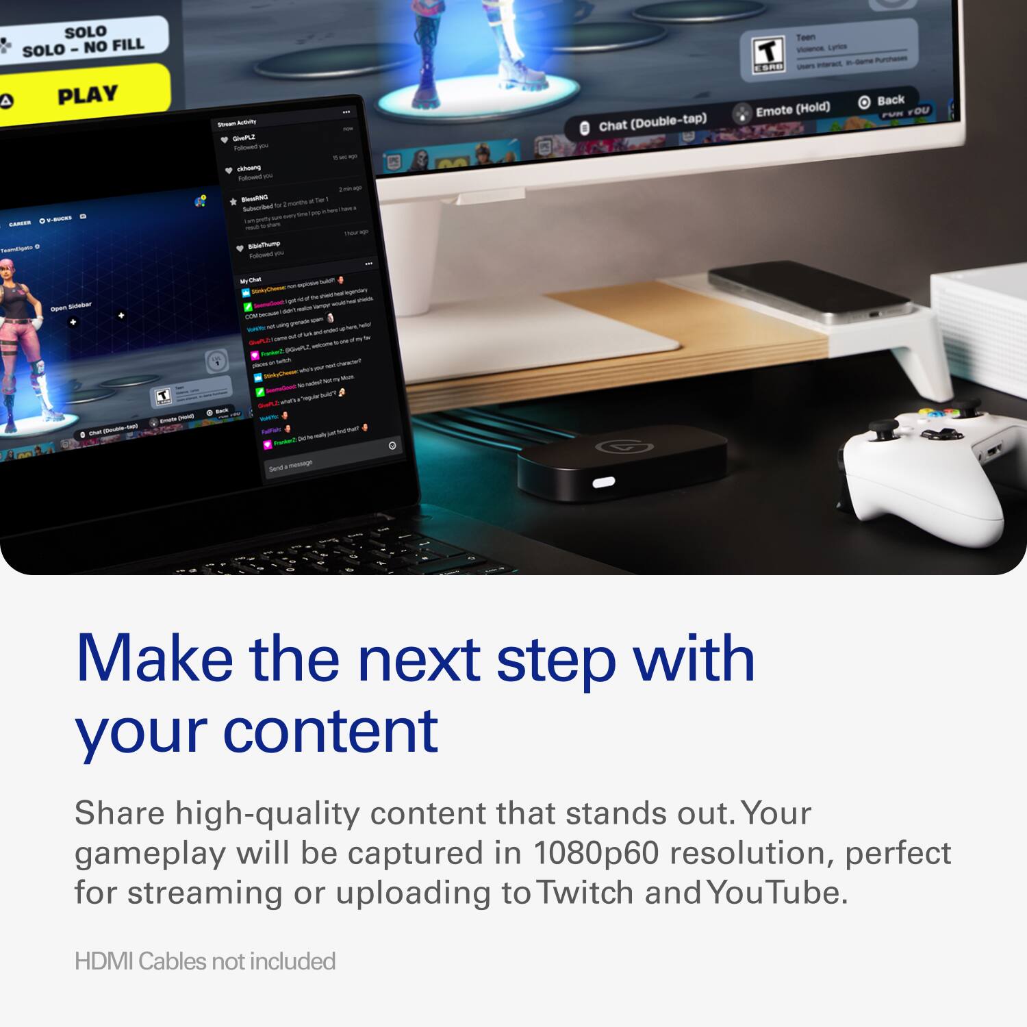 SOLO SOLO "NO FILL" PLAY

CARCER TeamEigato 0

Stream Activity - GivePL2 Folowell you KFC cidesing Folowed Zimin ap NewskiNG Zmonths of Ter Subscribe b pup 100 N diery del gredy dep mats TADE ago BibleThump Folowed 

M
Chat (Double-tap)
Teen T Violence Lyrics Interact, n-Game Purchanes ESAB Usiers Back Emote (Hold) FUN YOU
Open Sideber Chic Double
T EXIUSA (POIN)
BACK
- buid? Perce: on M sheld - legenday get QUE high reeds SeansCent DAY KVE adid Hoter Offection en NO grands gidet held NATU W inded in A for Diet one Rior welcome Runket places 0% Barlish NO chancle? cove - - my Nov  radell "regular JUICT with MARK FulFahr Fat

Send'a message

Make the next step with your content
Share high-quality content that stands out. Your gameplay will be captured in 1080p60 resolution, perfect for streaming or uploading to Twitch and YouTube.
HDMI Cables