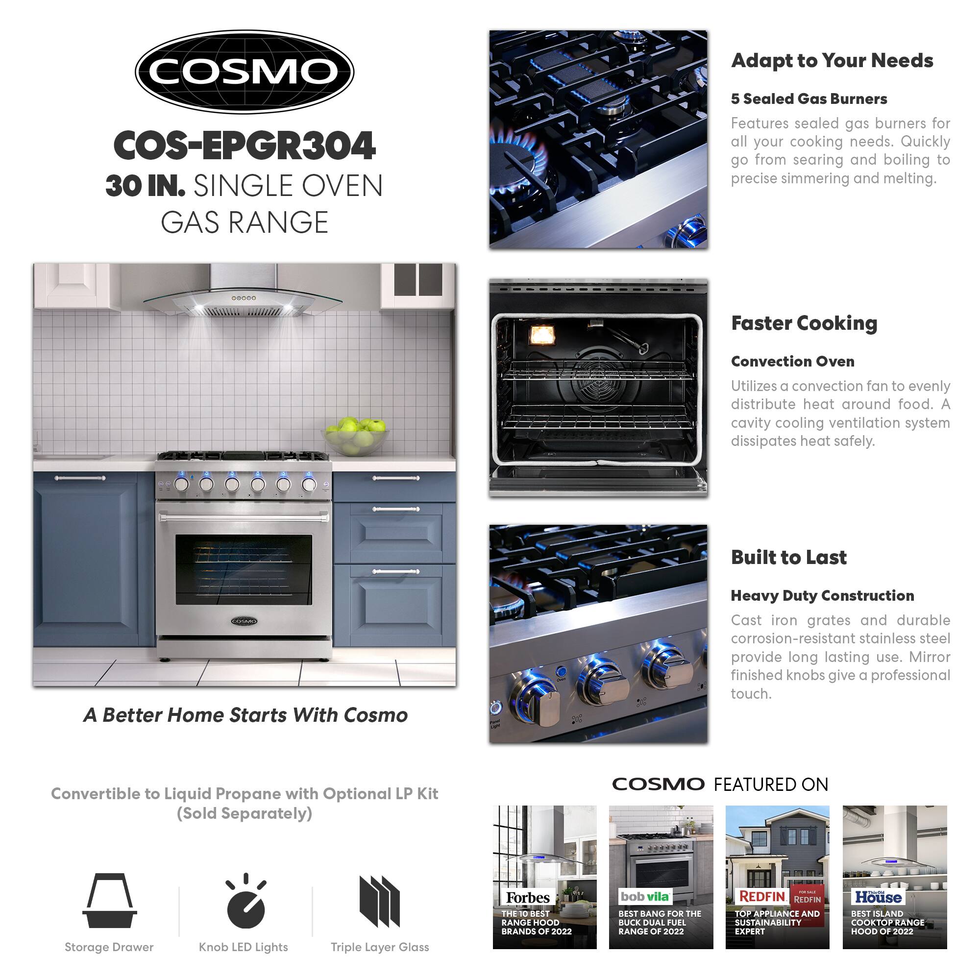 COSMO COS-EPGR304 30 IN. SINGLE OVEN GAS RANGE

Adapt to Your Needs
5 Sealed Gas Burners
Features sealed gas burners for all your cooking needs. Quickly go from searing and boiling to precise simmering and melting.

Faster Cooking
Convection Oven
Utilizes a convection fan to evenly distribute heat around food. A cavity cooling ventilation system dissipates heat safely.

Built to Last
Heavy Duty Construction
Cast iron grates and durable corrosion-resistant stainless steel provide long lasting use. Mirror finished knobs give a professional touch.

A Better Home Starts With Cosmo
Convertible to Liquid Propane with Optional LP Kit (Sold Separately)

COSMO FEATURED ON
Storage Drawer
Knob LED Lights
Triple Layer Glass

Forbes
THE 10 BEST RANGE HOOD BRANDS OF 2022

bob vila
BEST BANG FOR THE BUCK DUAL FUEL RANGE OF 2022

REDFIN
TOP APPLIANCE AND SUSTAINABILITY EXPERT

House
BEST ISLAND COOKTOP RANGE HOOD OF 2022