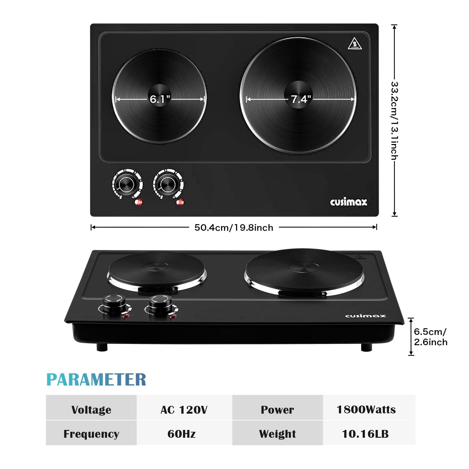 6.1"  
7.4"  
33.2cm/13.1in  
3.2cm/1.3inch  
50.4cm/19.8inch  
6.5cm/2.6inch  

PARAMETER  
Voltage: AC 120V  
Frequency: 60Hz  
Power: 1800Watts  
Weight: 10.16LB
