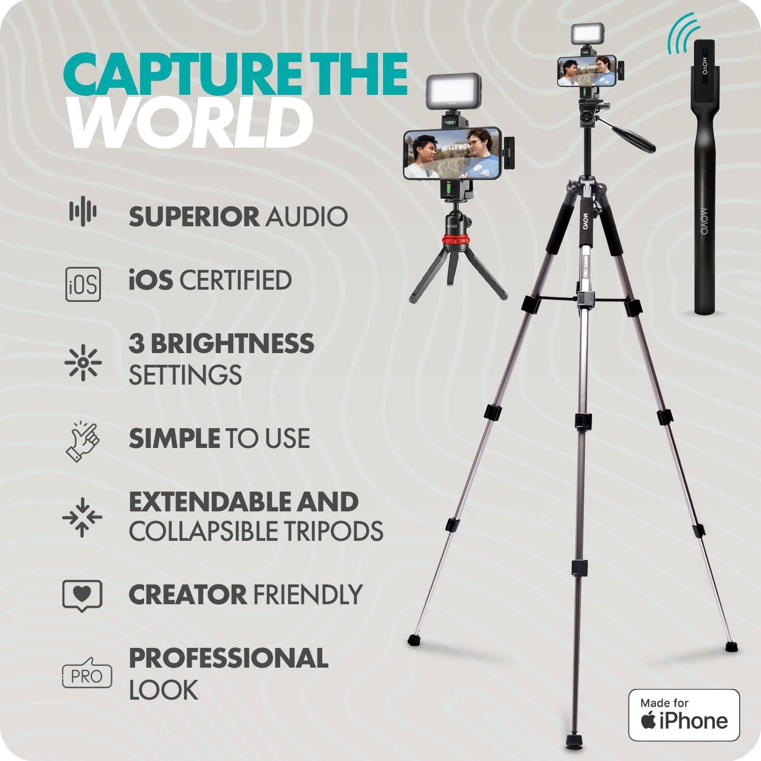 CAPTURE THE WORLD

- SUPERIOR AUDIO
- iOS CERTIFIED
- 3 BRIGHTNESS SETTINGS
- SIMPLE TO USE
- EXTENDABLE AND COLLAPSIBLE TRIPODS
- CREATOR FRIENDLY
- PROFESSIONAL LOOK

Made for iPhone