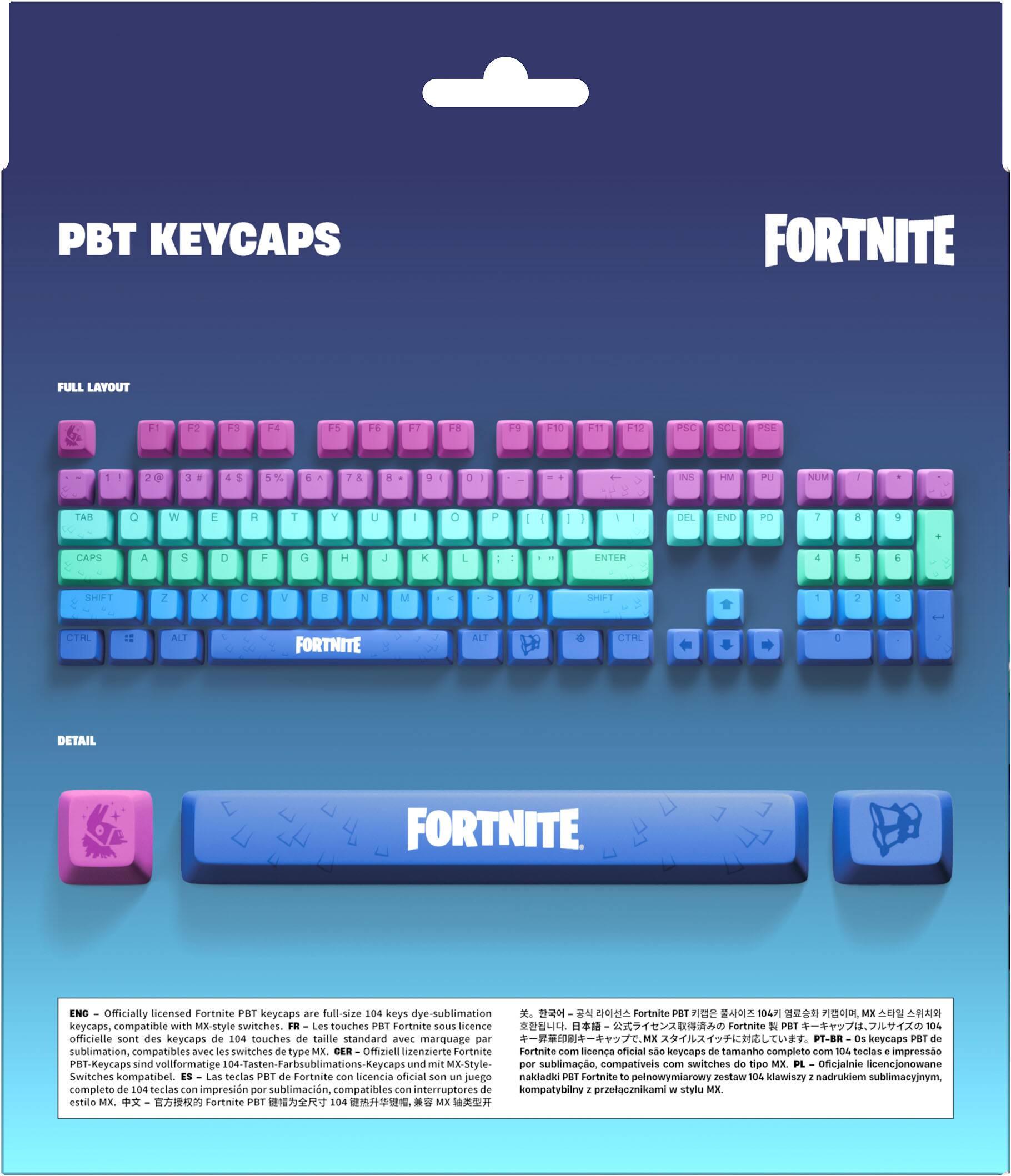 PBT KEYCAPS  
FORTNITE  
FULL LAYOUT  
F1  
F2  
F3  
F4  
F5  
F6  
F7  
F8  
F9  
F10  
F11  
F12  
PSC  
SCL  
PSE  
2  
3  
4  
5%  
6  
7  
8  
9  
0  
INS  
HM  
PU  
NUM  
/  
TAB  
Q  
W  
E  
R  
T  
Y  
U  
I  
O  
P  
DEL  
END  
PD  
7  
8  
9  
g  
-  
CAPS  
A  
S  
D  
F  
G  
H  
J  
K  
L  
ENTER  
5  
6  
SHIFT  
Z  
X  
C  
V  
B  
N  
M  
CTRL  
FORTNITE  
ALT  
CTRL  
D  
DETAIL  
FORTNITE  

EN: Officially licensed Fortnite PBT keycaps are full-size 104 keys dye-sublimation 104 MK keycaps, compatible with MX-style switches.  
FR: Les touches PBT Fortnite sous licence 104 officielle sont des keycaps de 104 touches