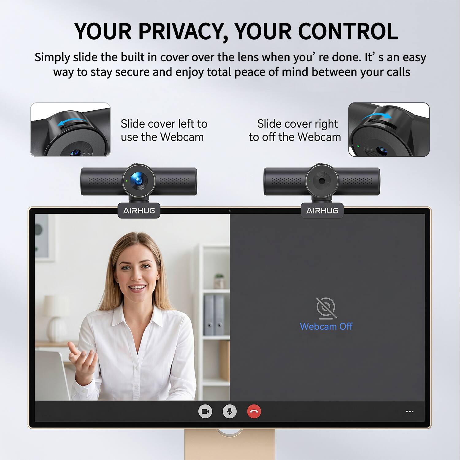 YOUR PRIVACY, YOUR CONTROL

Simply slide the built-in cover over the lens when you're done. It's an easy way to stay secure and enjoy total peace of mind between your calls.

Slide cover left to use the Webcam

Slide cover right to off the Webcam

AIRHUG

AIRHUG

Webcam Off