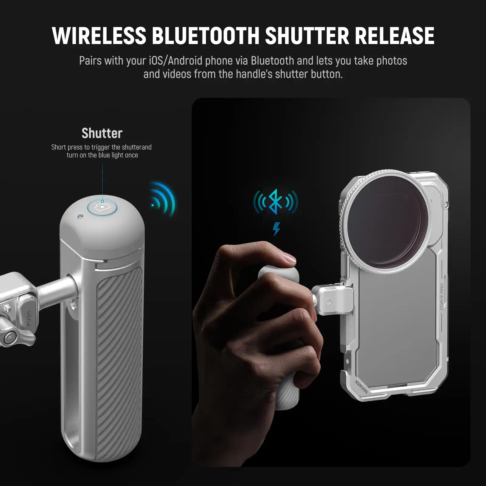 WIRELESS BLUETOOTH SHUTTER RELEASE

Pairs with your iOS/Android phone via Bluetooth and lets you take photos and videos from the handle's shutter button.

Shutter
Short press to trigger the shutter and turn on the blue light once