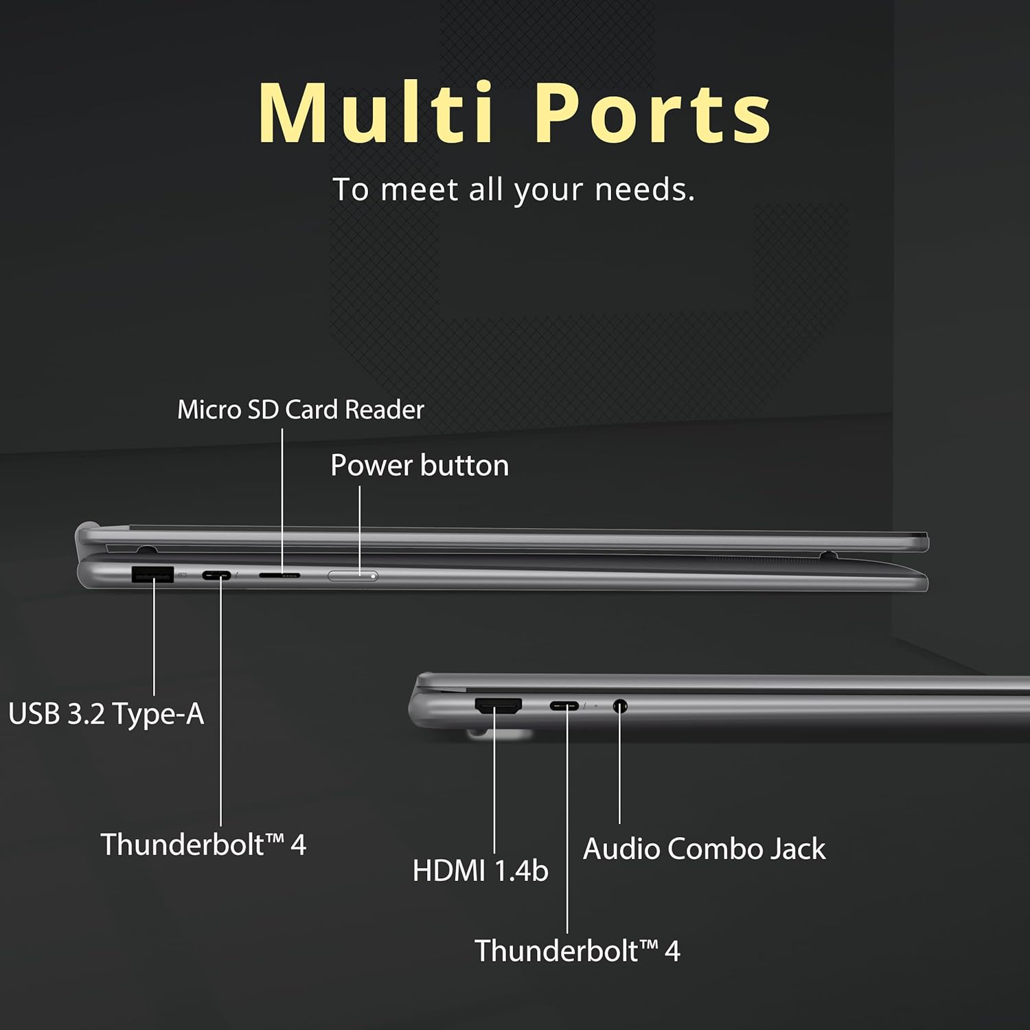 Multi Ports  
To meet all your needs.

- Micro SD Card Reader
- Power button
- USB 3.2 Type-A
- Thunderbolt™ 4
- HDMI 1.4b
- Audio Combo Jack
- Thunderbolt™ 4