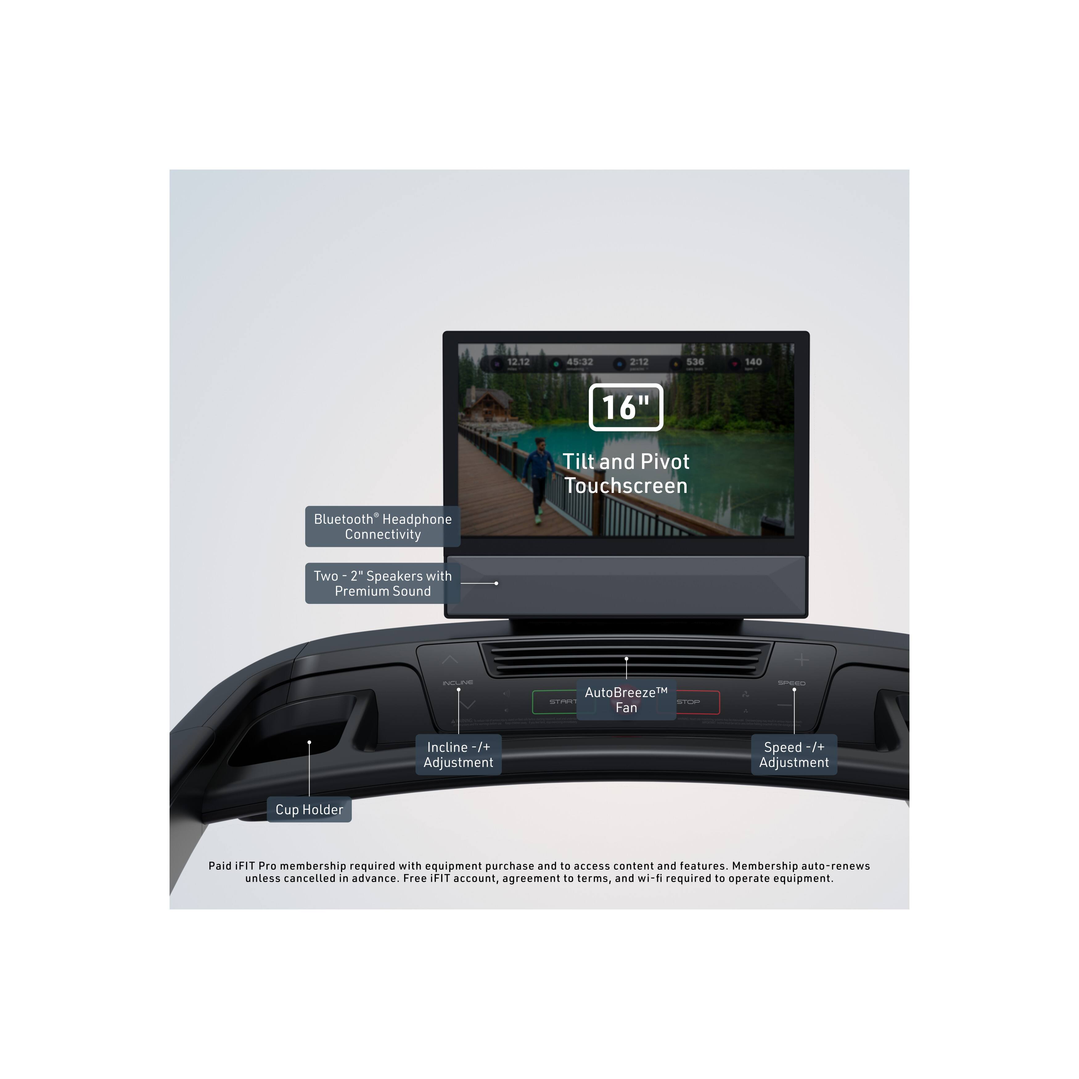 112 45:32 2 1 5.30 140 16" Tilt and Pivot Touchscreen Bluetooth Headphone Connectivity Two 2" Speakers with Premium Sound AutoBreeze™ Fan - Incline -/+ Adjustment Speed -/+ Adjustment Cup Holder

Paid IFIT Pro membership required with equipment purchase and access to content and features. Membership auto-renews unless cancelled in advance. Free IFIT account, agreement terms, and wi-fi required to operate equipment.