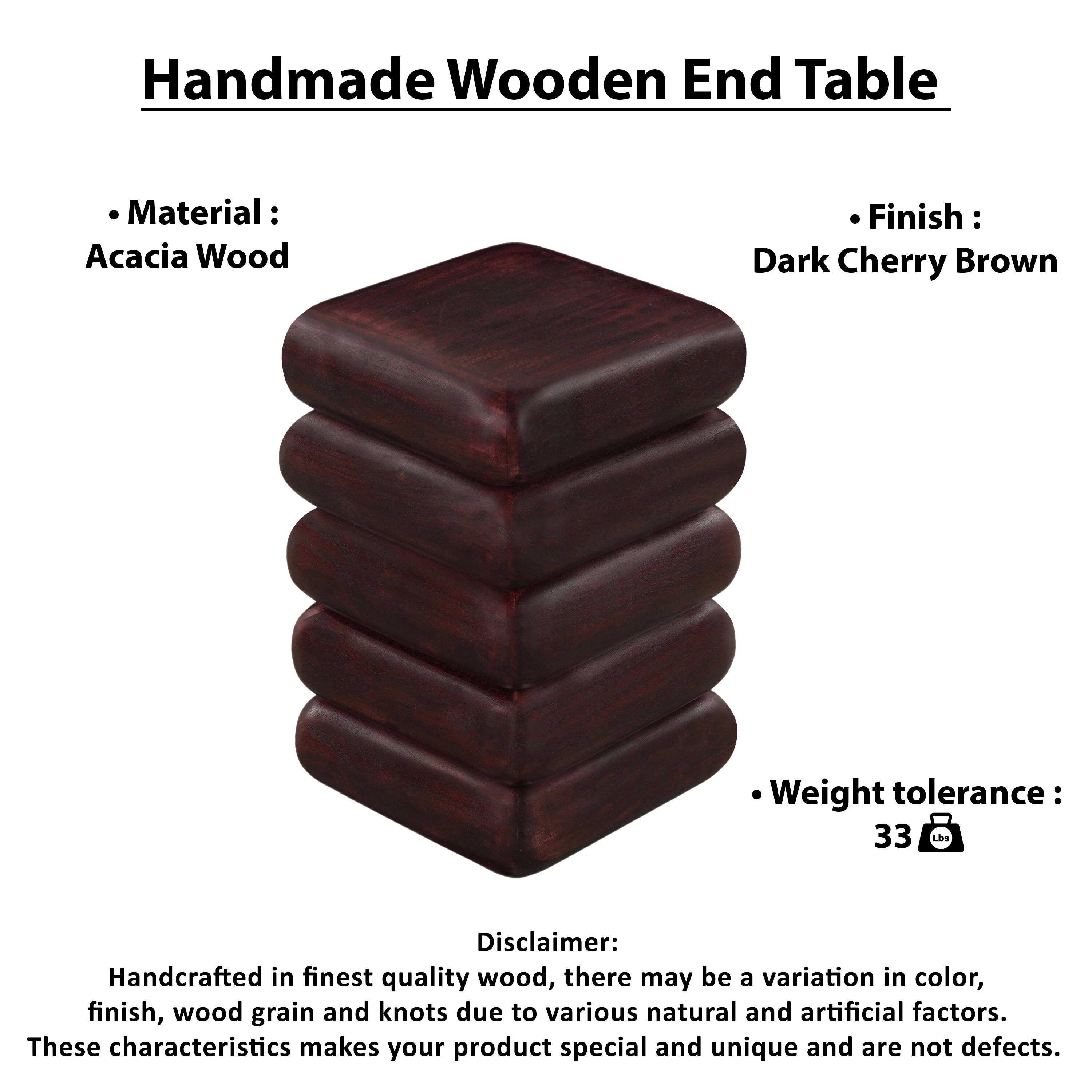 Handmade Wooden End Table

Material: Acacia Wood
Finish: Dark Cherry Brown
Weight tolerance: 33 Lbs

Disclaimer: Handcrafted in finest quality wood, there may be a variation in color, finish, wood grain and knots due to various natural and artificial factors. These characteristics makes your product special and unique and are not defects.
