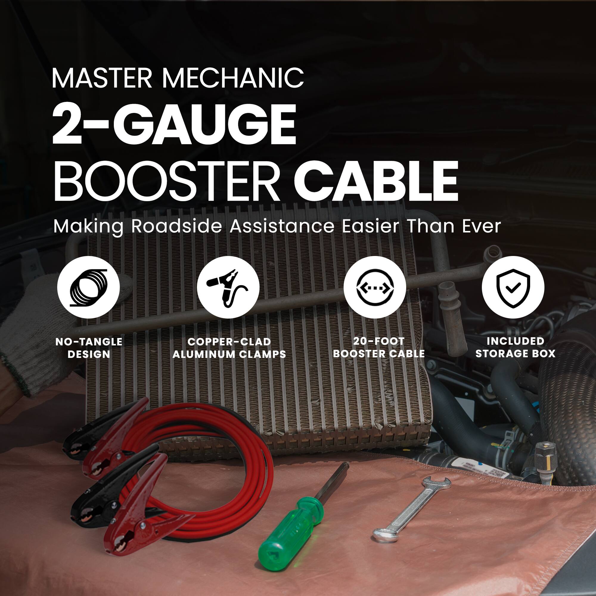 MASTER MECHANIC  
2-GAUGE BOOSTER CABLE  
Making Roadside Assistance Easier Than Ever  

- NO-TANGLE DESIGN  
- COPPER-CLAD ALUMINUM CLAMPS  
- 20-FOOT BOOSTER CABLE  
- INCLUDED STORAGE BOX