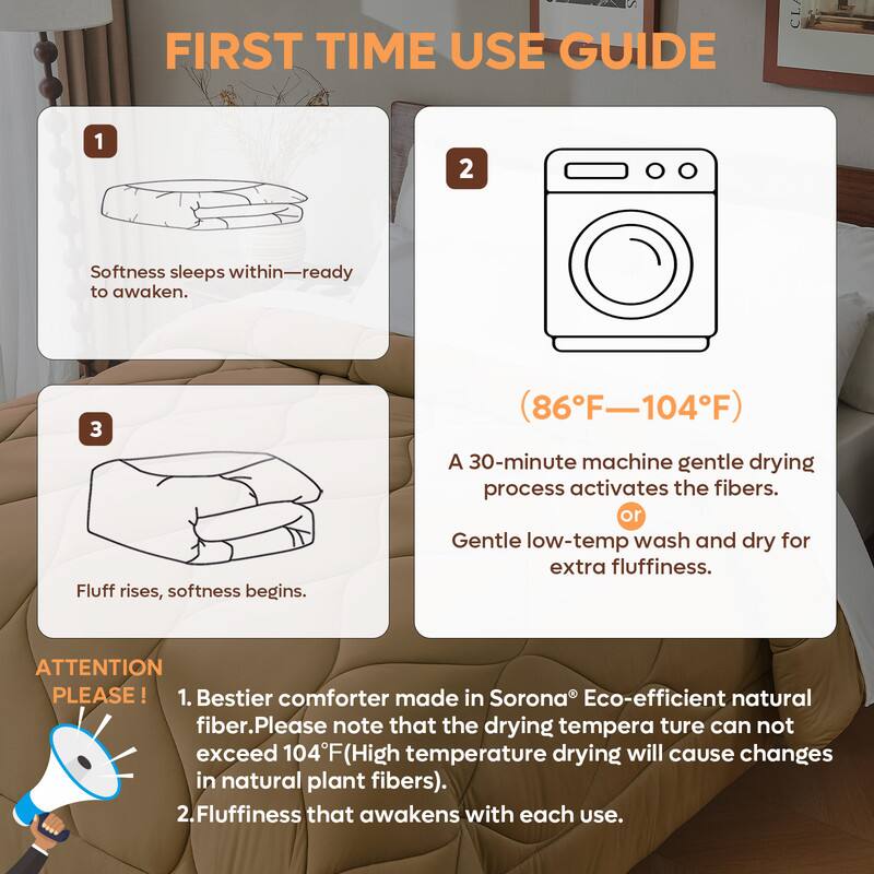 **FIRST TIME USE GUIDE**

1. Softness sleeps within—ready to awaken.

2. (86°F—104°F)

3. Fluff rises, softness begins.

A 30-minute machine gentle drying process activates the fibers.  
or Gentle low-temp wash and dry for extra fluffiness.

**ATTENTION PLEASE!**

1. Bestier comforter made in Sorona® Eco-efficient natural fiber. Please note that the drying temperature can not exceed 104°F (High temperature drying will cause changes in natural plant fibers).

2. Fluffiness that awakens with each use.