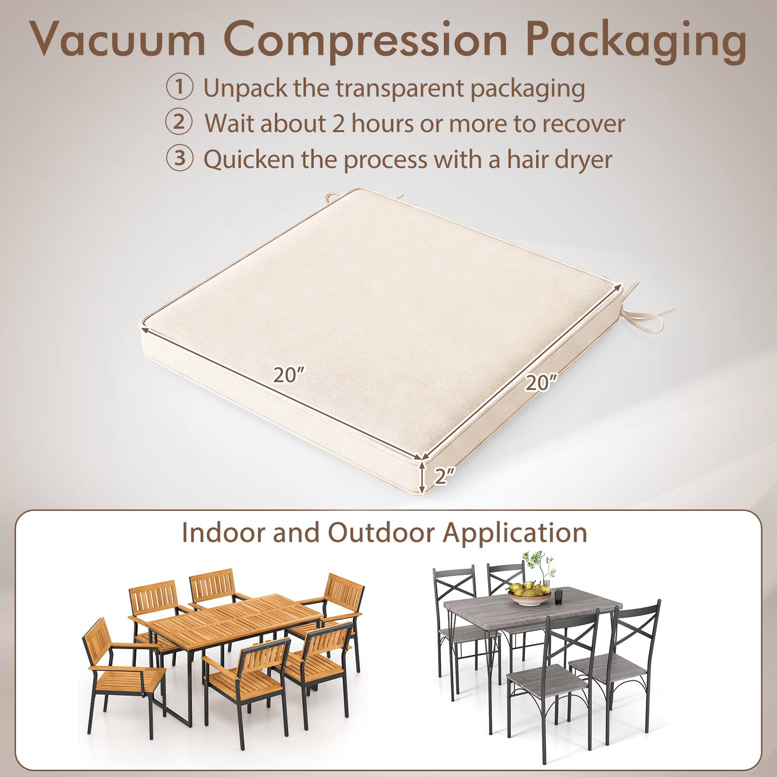 Vacuum Compression Packaging

1. Unpack the transparent packaging
2. Wait about 2 hours or more to recover
3. Quicken the process with a hair dryer

20" 20" 2"

Indoor and Outdoor Application