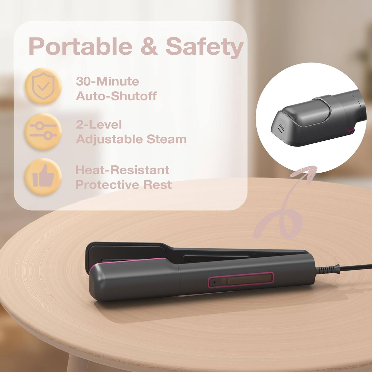 Portable & Safety  
30-Minute Auto-Shutoff  
2-Level Adjustable Steam  
Heat-Resistant Protective Rest