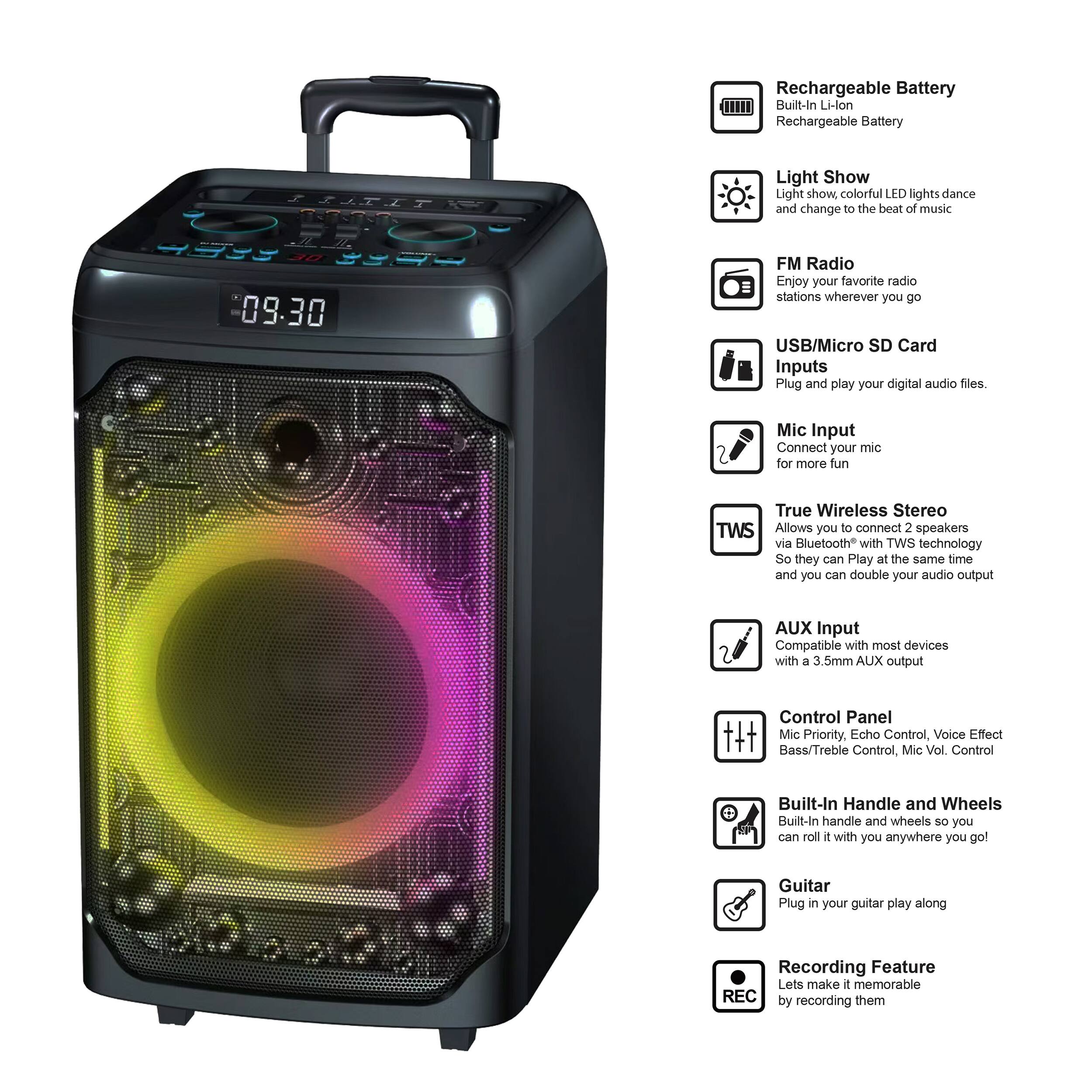 Rechargeable Battery Built-In Li-lon Rechargeable Battery

Light Show
Light show colorful LED lights dance and change to the beat of music

FM Radio
Enjoy your favorite radio stations wherever you go

USB/Micro SD Card Inputs
Plug and play your digital audio files

Mic Input
Connect your mic for more fun

True Wireless Stereo TWS
Allows you to connect 2 speakers via Bluetooth with TWS technology so they can play at the same time and you can double your audio output

AUX Input
Compatible with most devices with a 3.5mm AUX output

Control Panel
Mic Priority, Echo Control, Voice Effect, Bass/Treble Control, Mic Vol Control

Built-In Handle and Wheels
Built-in handle and wheels so you can roll it with you anywhere you go

Guitar
Plug in your guitar play along

Recording Feature
Let's make it memorable by recording them