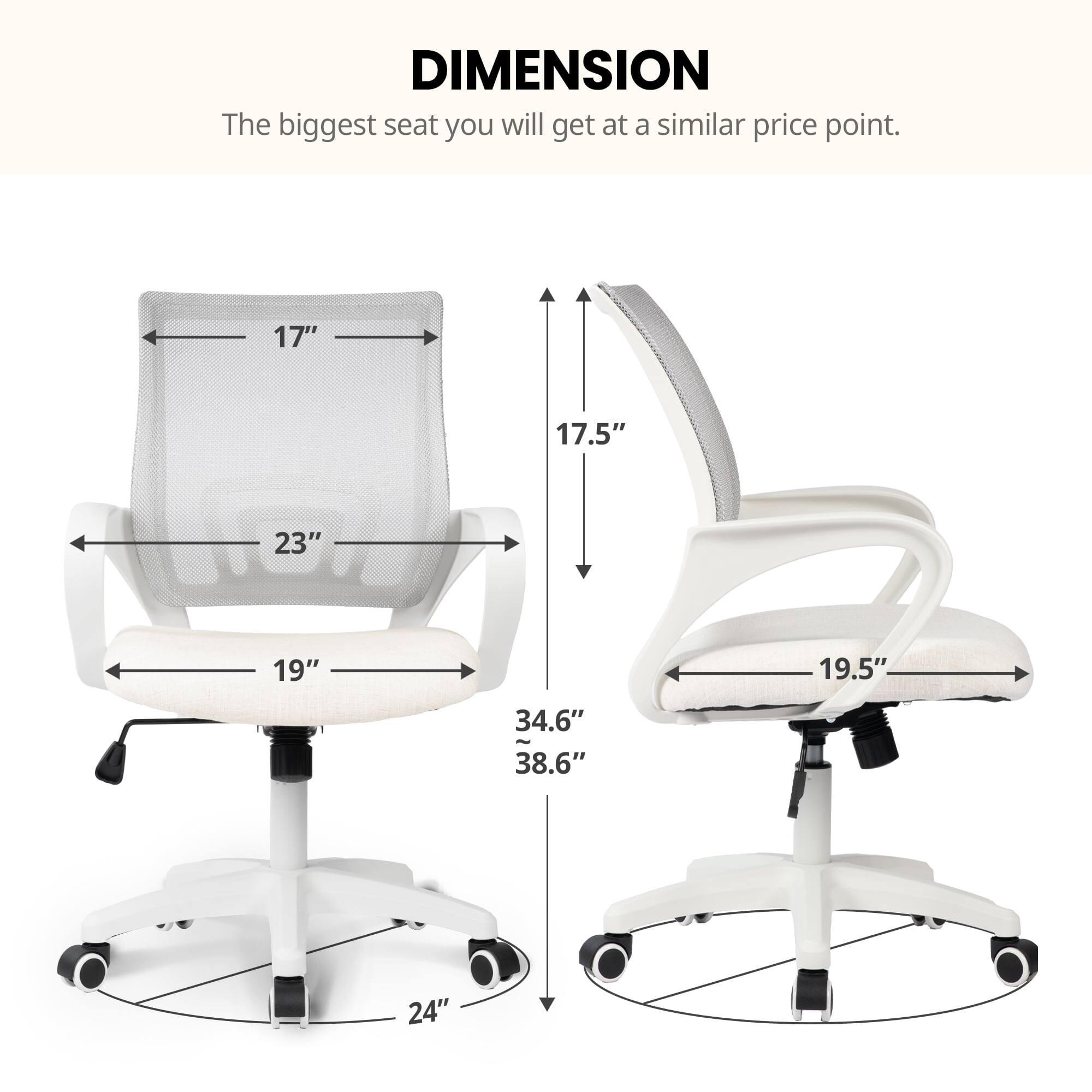 DIMENSION  
The biggest seat you will get at a similar price point.  

17"  
17.5"  
23"  
19"  
19.5"  
34.6"  
38.6"  
24"