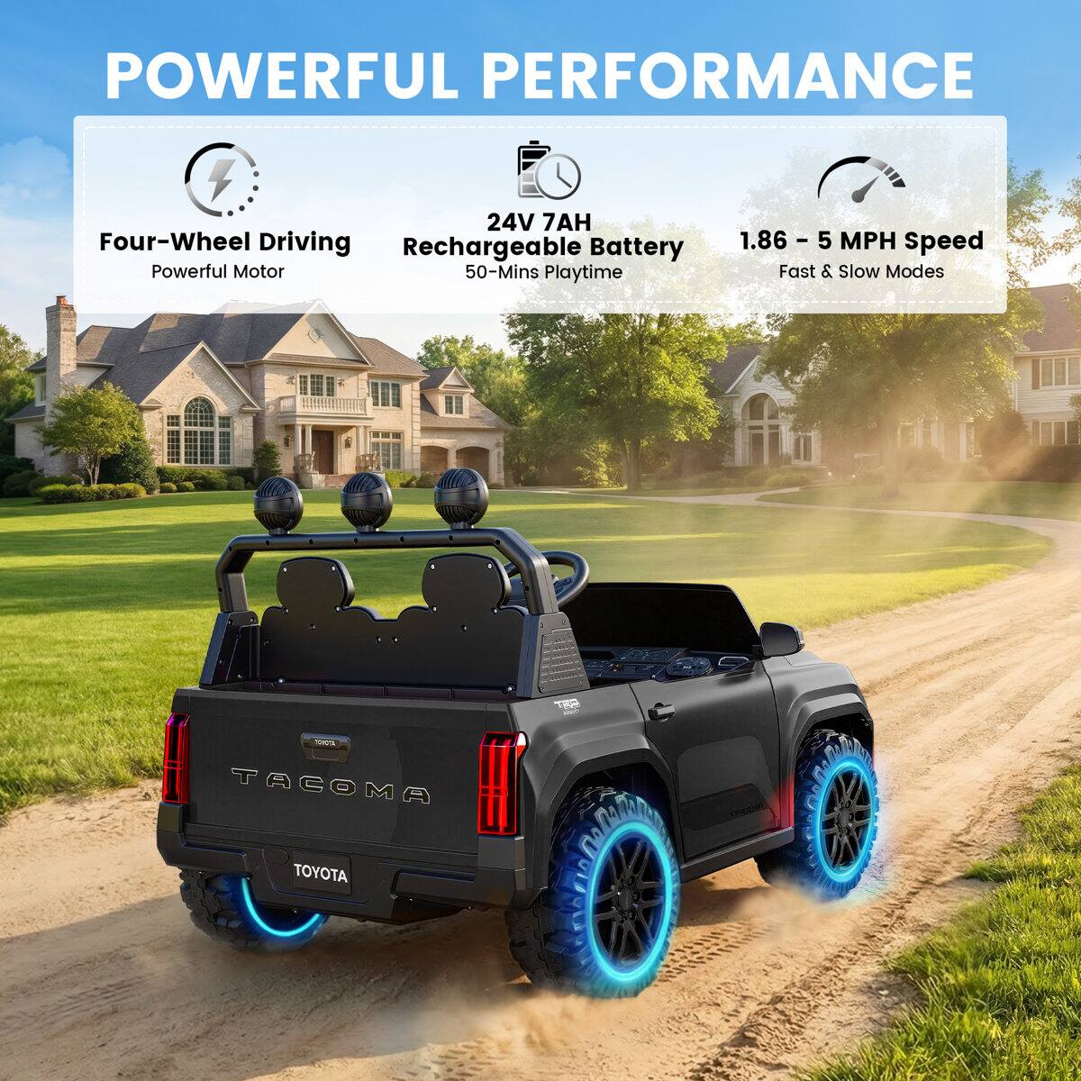 POWERFUL PERFORMANCE  
24V 7AH Four-Wheel Driving Rechargeable Battery Powerful Motor 50-Mins Playtime  
1.86 - 5 MPH Speed Fast & Slow Modes  
TOYOTA TACOMA TOYOTA  
TRD