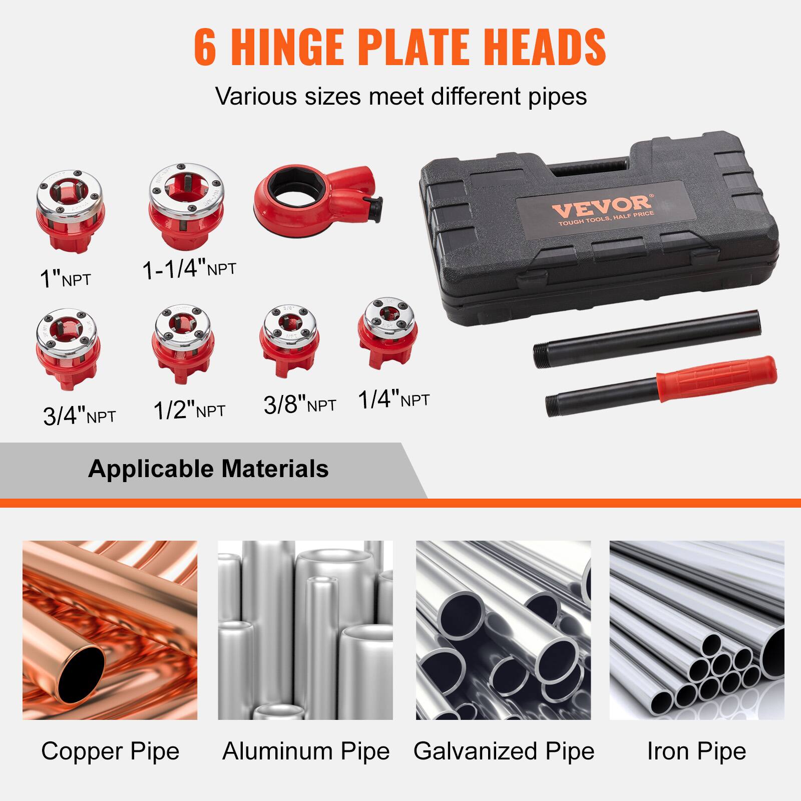 6 HINGE PLATE HEADS  
Various sizes meet different pipes  

1" NPT  
1-1/4" NPT  
3/4" NPT  
1/2" NPT  
3/8" NPT  
1/4" NPT  

Applicable Materials  
Copper Pipe  
Aluminum Pipe  
Galvanized Pipe  
Iron Pipe