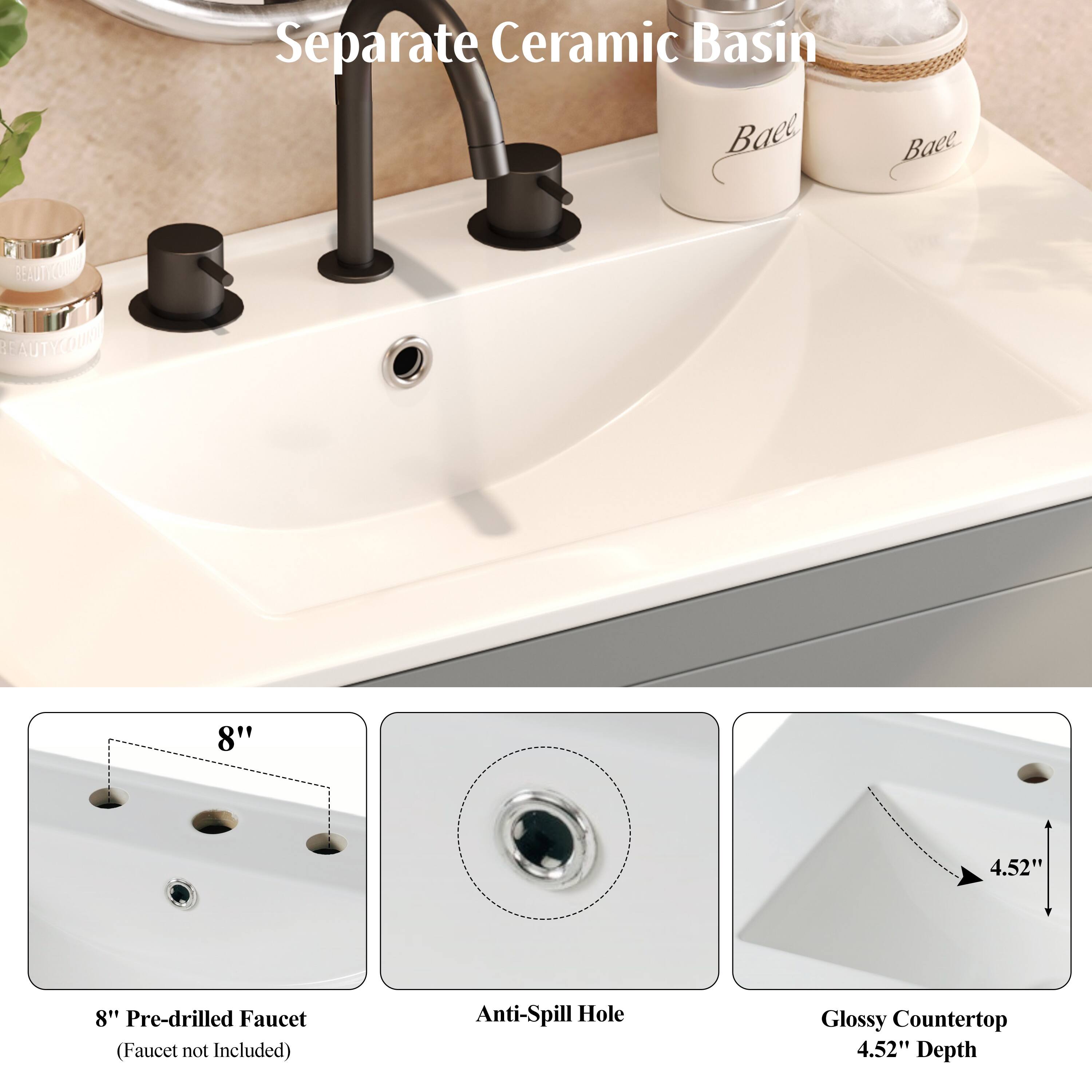 Separate Ceramic Basin

- 8" Pre-drilled Faucet (Faucet not Included)
- Anti-Spill Hole
- Glossy Countertop
- 4.52" Depth