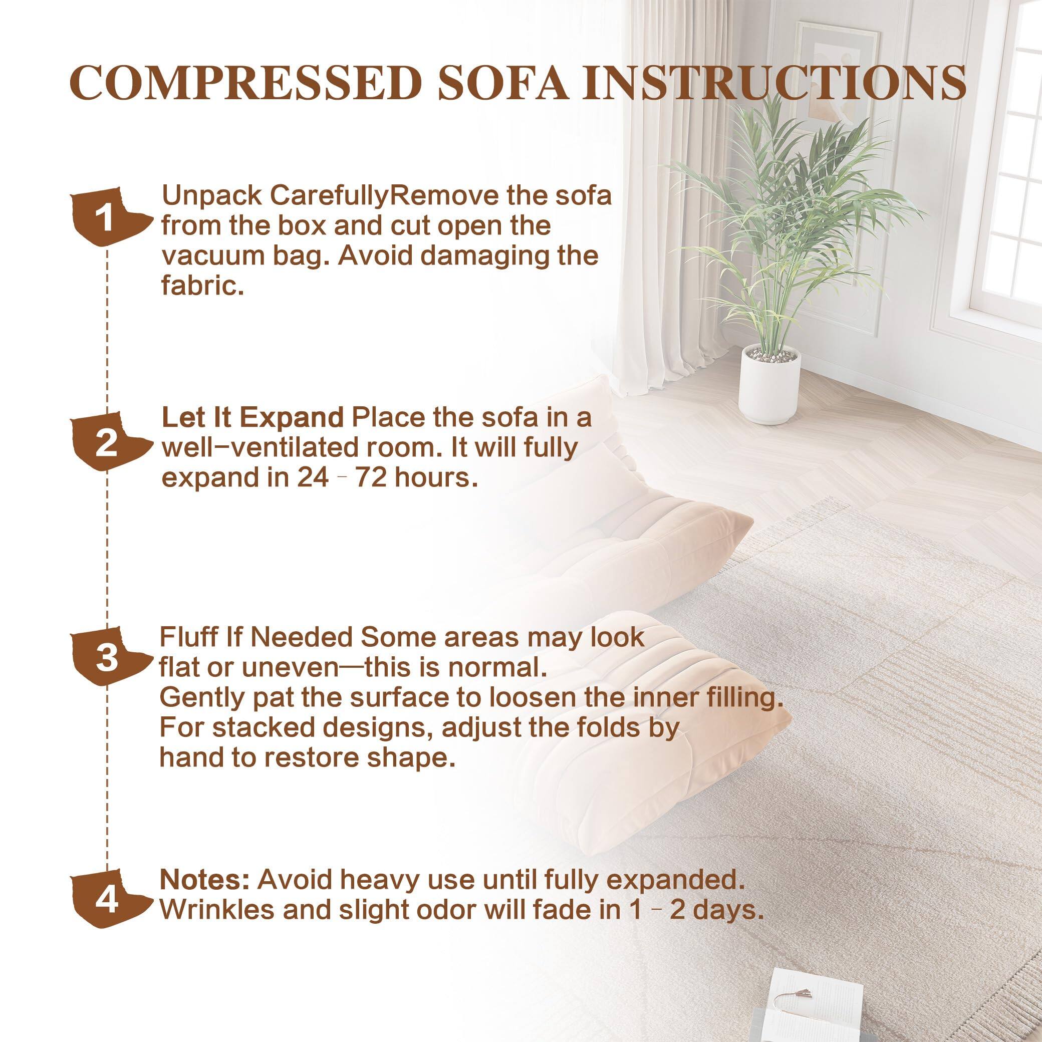 COMPRESSED SOFA INSTRUCTIONS

1. Unpack Carefully
   - Remove the sofa from the box and cut open the vacuum bag.
   - Avoid damaging the fabric.

2. Let It Expand
   - Place the sofa in a well-ventilated room.
   - It will fully expand in 24 - 72 hours.

3. Fluff If Needed
   - Some areas may look flat or uneven—this is normal.
   - Gently pat the surface to loosen the inner filling.
   - For stacked designs, adjust the folds by hand to restore shape.

4. Notes:
   - Avoid heavy use until fully expanded.
   - Wrinkles and slight odor will fade in 1 - 2 days.