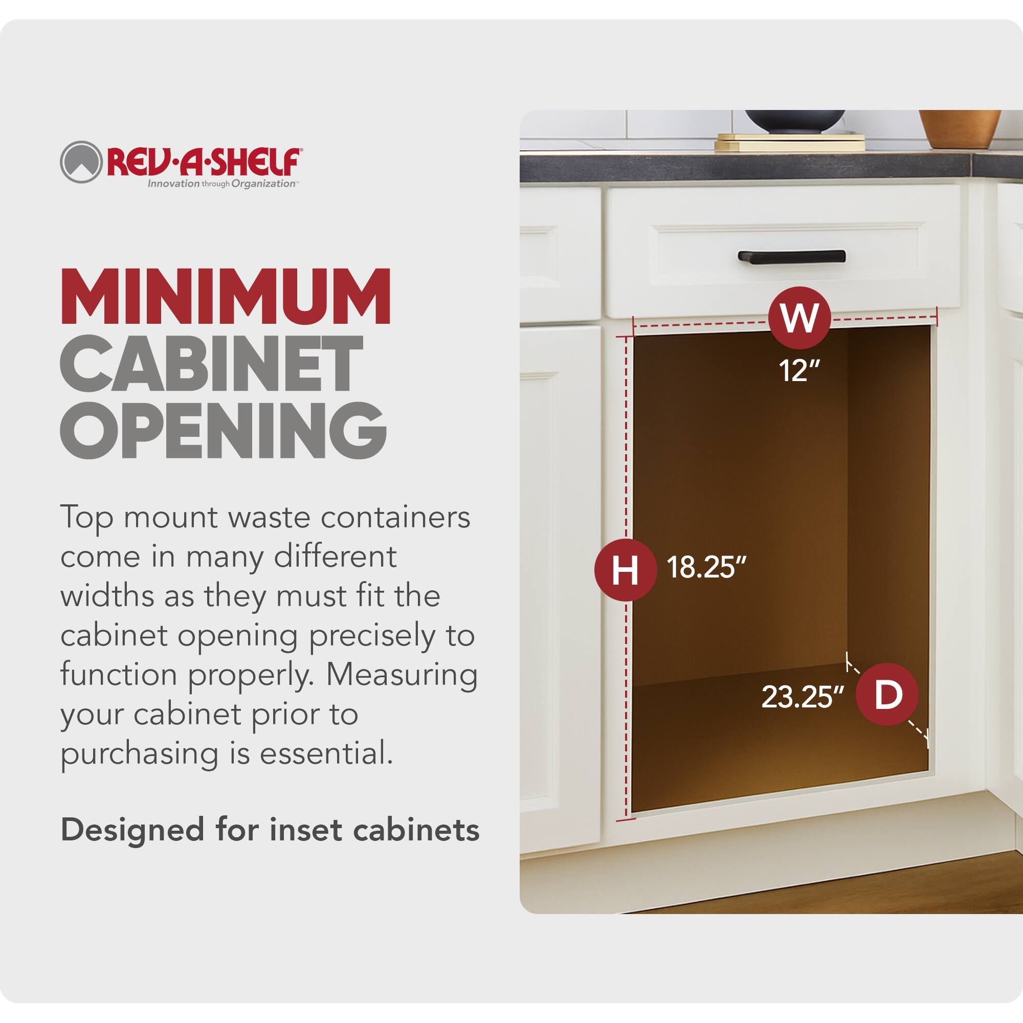 REV-A-SHELF  
Innovation through Organization  

MINIMUM CABINET OPENING  

Top mount waste containers come in many different widths as they must fit the cabinet opening precisely to function properly. Measuring your cabinet prior to purchasing is essential.  

W 12"  
H 18.25"  
D 23.25"  

Designed for inset cabinets