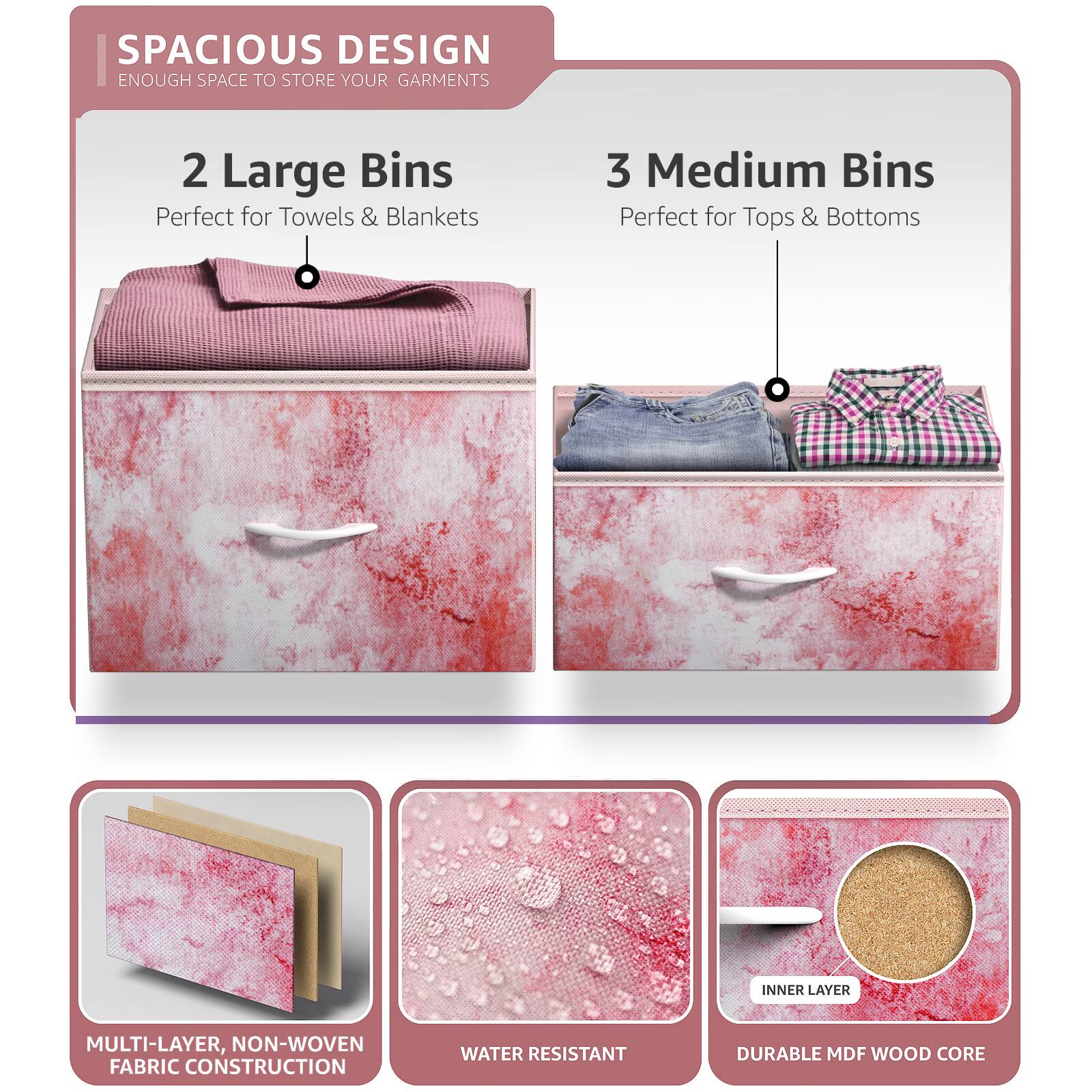 SPACIOUS DESIGN  
ENOUGH SPACE TO STORE YOUR GARMENTS  

2 Large Bins  
Perfect for Towels & Blankets  

3 Medium Bins  
Perfect for Tops & Bottoms  

MULTI-LAYER, NON-WOVEN FABRIC CONSTRUCTION  
WATER RESISTANT  
DURABLE MDF WOOD CORE