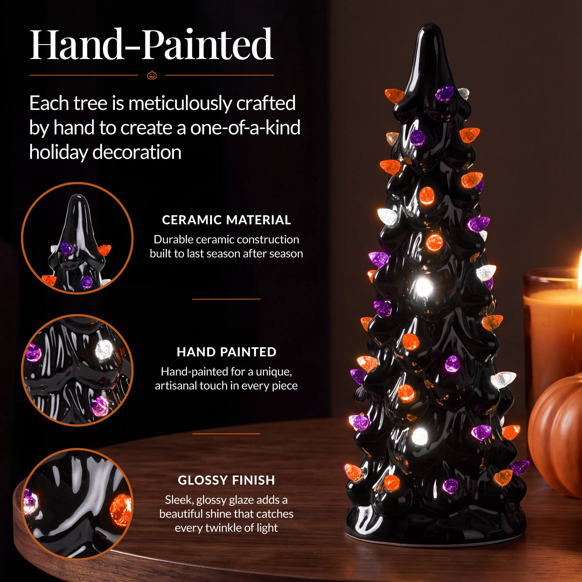 Hand-Painted

Each tree is meticulously crafted by hand to create a one-of-a-kind holiday decoration

CERAMIC MATERIAL
Durable ceramic construction built to last season after season

HAND PAINTED
Hand-painted for a unique, artisanal touch in every piece

GLOSSY FINISH
Sleek, glossy glaze adds a beautiful shine that catches every twinkle of light