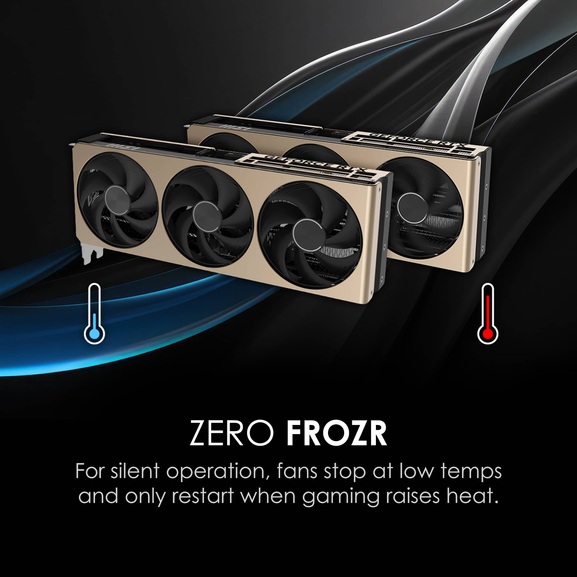 ZERO FROZR
For silent operation, fans stop at low temps and only restart when gaming raises heat.