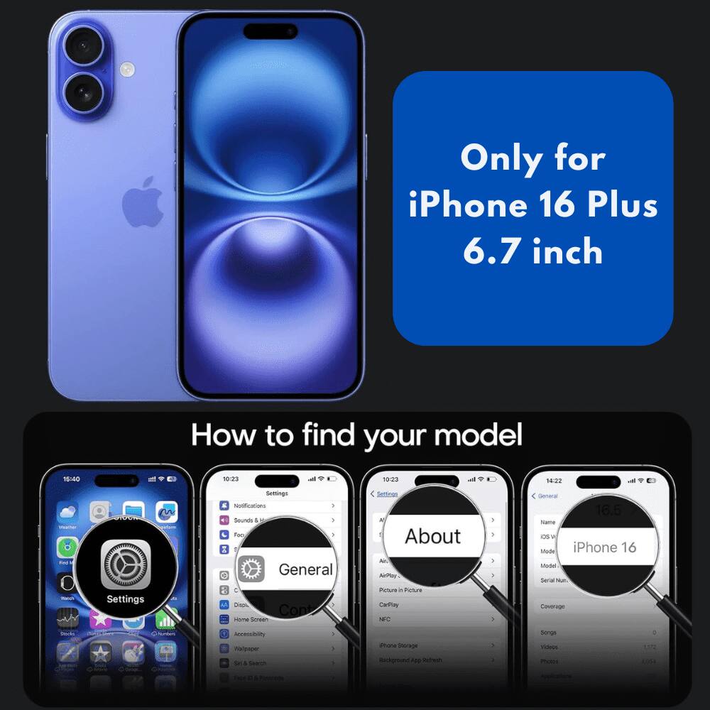 Only for iPhone 16 Plus 6.7 inch

How to find your model

1. Go to Settings
2. Tap General
3. Tap About
4. Look for iPhone 16