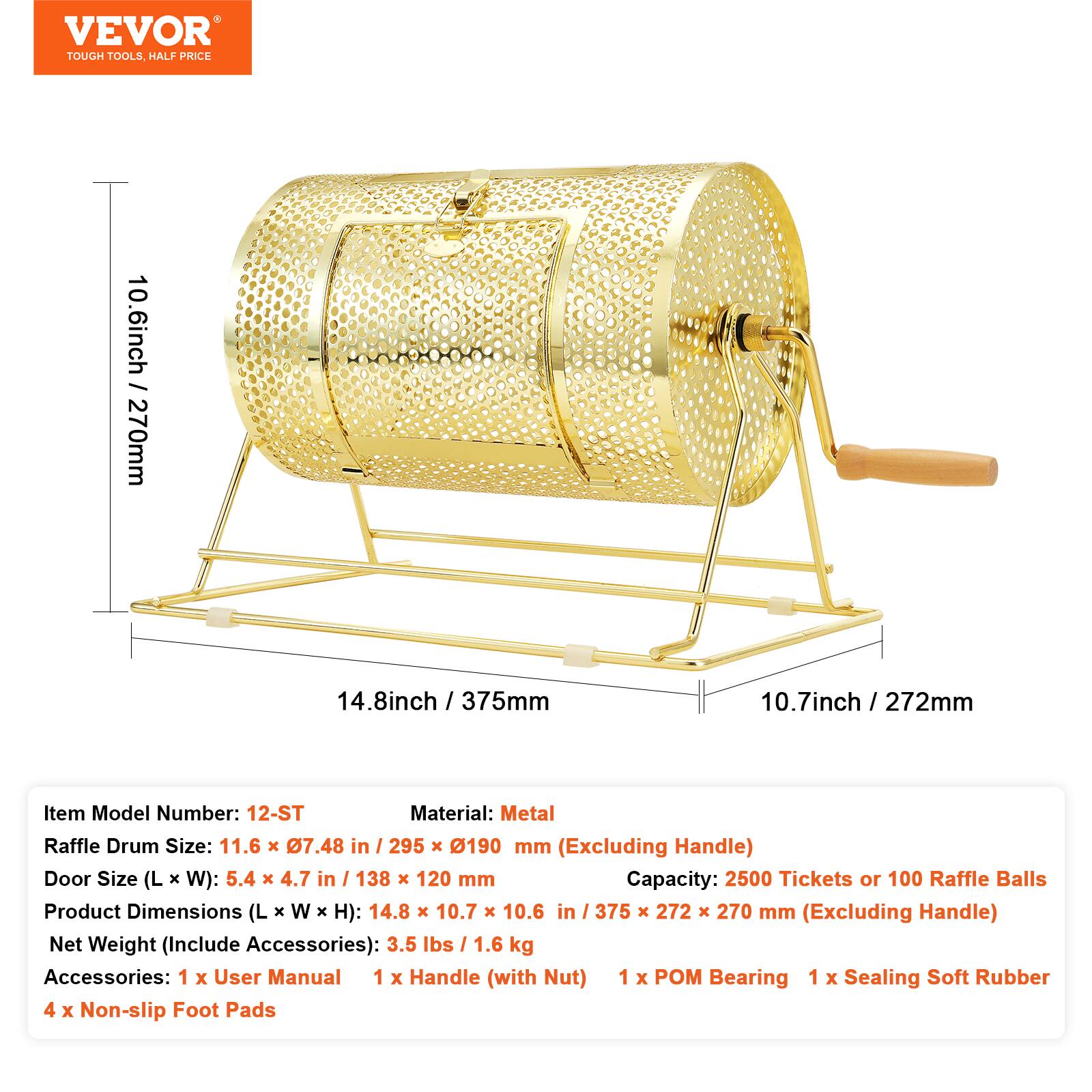 VEVOR TOUGH TOOLS HALF PRICE

10.6 inch / 270mm  
14.8 inch / 375mm  
10.7 inch / 272mm

Item Model Number: 12-ST  
Material: Metal  
Raffle Drum Size: 11.6 x 7.48 in / 295 x 190 mm (Excluding Handle)  
Door Size (L x W): 5.4 x 4.7 in / 138 x 120 mm  
Capacity: 2500 Tickets or 100 Raffle Balls  
Product Dimensions (L x W x H): 14.8 x 10.7 x 10.6 in / 375 x 272 x 270 mm (Excluding Handle)  
Net Weight (Include Accessories): 3.5 lbs / 1.6 kg  
Accessories: 1 x User Manual, 1 x Handle (with Nut), 1 x POM Bearing, 1 x Sealing Soft Rubber, 4 x Non-slip Foot Pads
