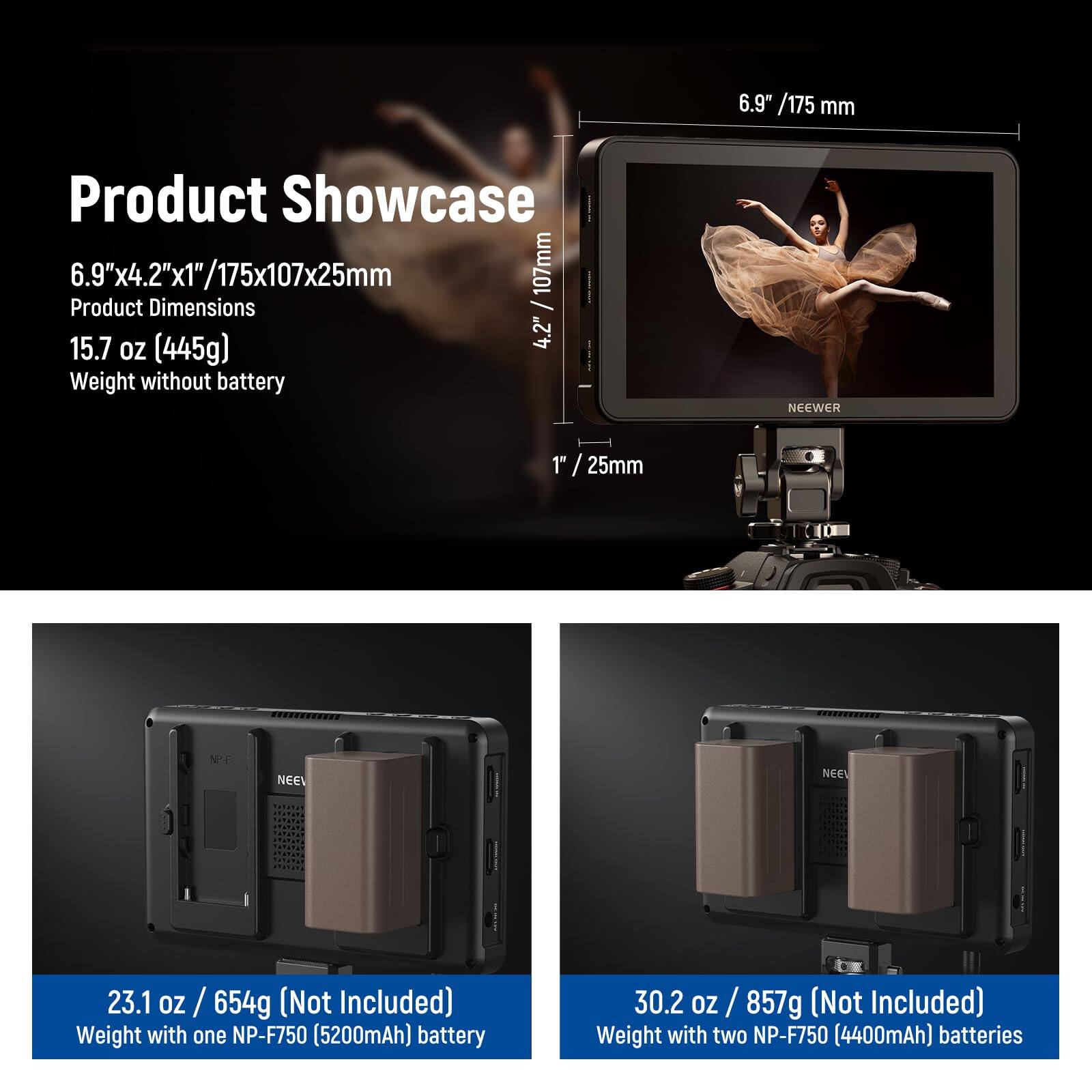 **Product Showcase**

**6.9" x 4.2" x 1" / 175x107x25mm**  
Product Dimensions

**15.7 oz (445g)**  
Weight without battery

**23.1 oz / 654g (Not Included)**  
Weight with one NP-F750 (5200mAh) battery

**30.2 oz / 857g (Not Included)**  
Weight with two NP-F750 (4400mAh) batteries