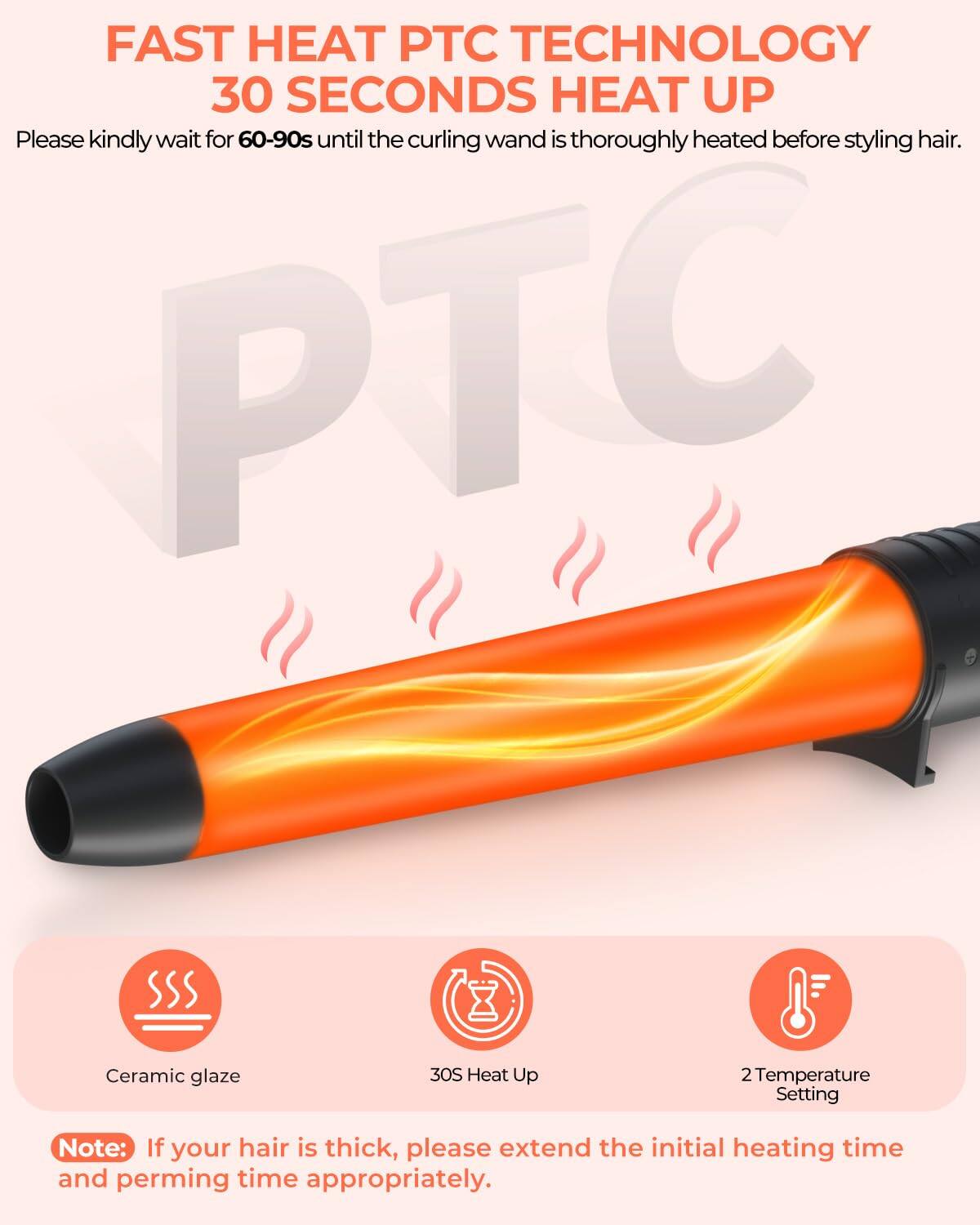 FAST HEAT PTC TECHNOLOGY  
30 SECONDS HEAT UP  

Please kindly wait for 60-90s until the curling wand is thoroughly heated before styling hair.  

Note: If your hair is thick, please extend the initial heating time and perming time appropriately.  

- Ceramic glaze  
- 30S Heat Up  
- 2 Temperature Setting