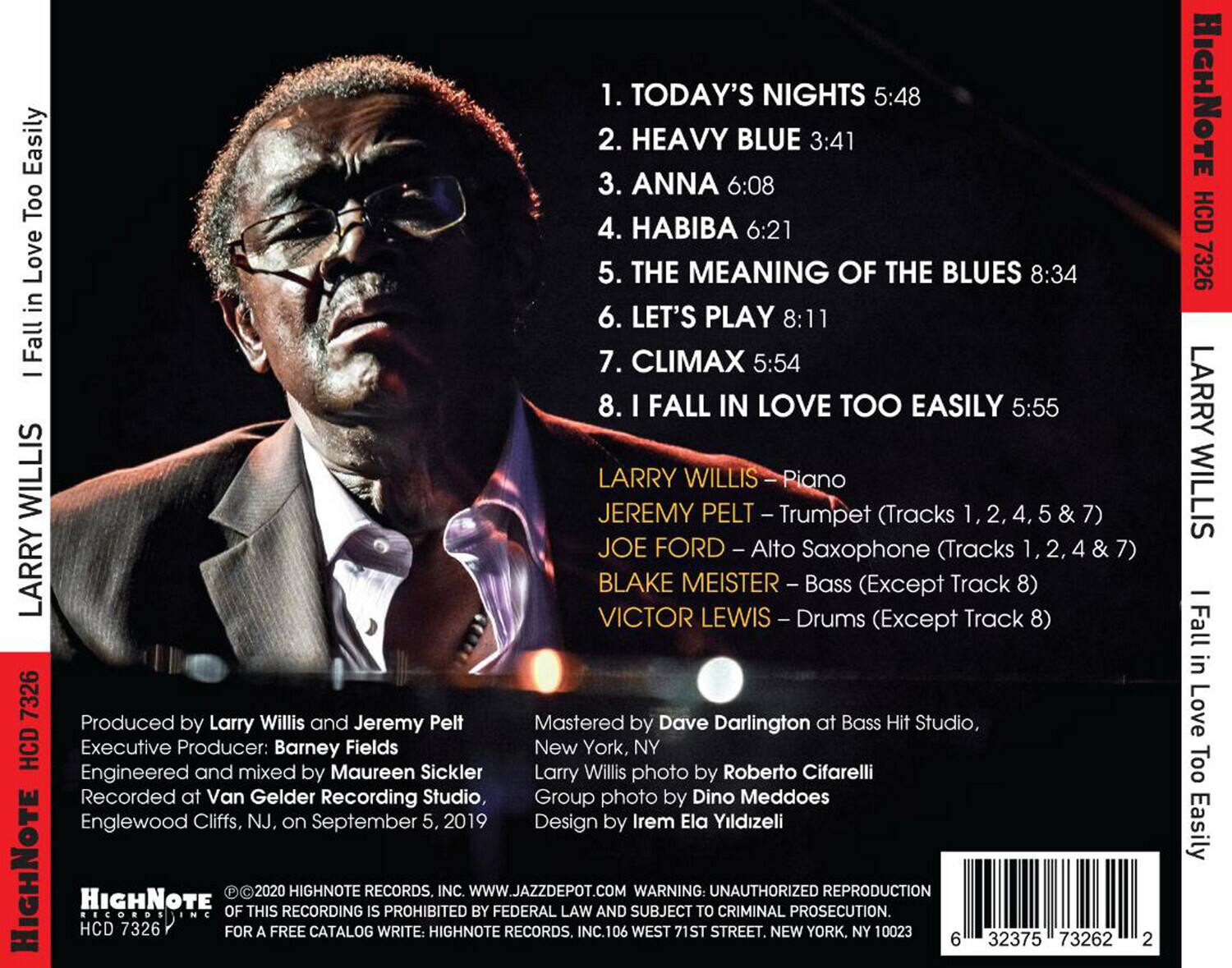 1. TODAY'S NIGHTS 5:48  
2. HEAVY BLUE 3:41  
3. ANNA 6:08  
4. HABIBA 6:21  
5. THE MEANING OF THE BLUES 8:34  
6. LET'S PLAY 8:11  
7. CLIMAX 5:54  
8. I FALL IN LOVE TOO EASILY 5:55  

LARRY WILLIS - Piano (Tracks 1, 2, 4, 5 & 7)  
JEREMY PELT - Trumpet (Tracks 1, 2, 4, 5 & 7)  
JOE FORD - Alto Saxophone (Tracks 1, 2, 4 & 7)  
BLAKE MEISTER - Bass (Except Track 8)  
VICTOR LEWIS - Drums (Except Track 8)  

Produced by Larry Willis and Jeremy Pelt  
Executive Producer: Barney Fields  
Engineered and mixed by Maureen Sickler  
Recorded at Van Gelder Recording Studio, Englewood Cliffs, NJ, on September 5, 2019  
Mastered by Dave Darling at Bass Hit Studio, New York, NY  
Larry Willis photo by Roberto Cifarelli  
Group photo by Dino Meddoe  
Design by Irem Ela Yildizeli  

HIGHNOTE RECORDS  
HCD 7326  
©2020 HIGHNOTE RECORDS, INC.  
WARNING: UNAUTHORIZED REPRODUCTION OF THIS RECORDING IS PROHIBITED BY FEDERAL LAW AND SUBJECT TO CRIMINAL PROSECUTION.  
FOR A FREE CATALOG WRITE: HIGHNOTE RECORDS, INC. 106 WEST 71ST STREET, NEW YORK, NY 10023  
WWW.JAZZDEPOT.COM  

LARRY WILLIS  
I Fall in Love Too Easily  

HIGHNOTE RECORDS  
HCD 7326  
©2020 HIGHNOTE RECORDS, INC.  
WARNING: UNAUTHORIZED REPRODUCTION OF THIS RECORDING IS PROHIBITED BY FEDERAL LAW AND SUBJECT TO CRIMINAL PROSECUTION.  
FOR A FREE CATALOG WRITE: HIGHNOTE RECORDS, INC. 106 WEST 71ST STREET, NEW YORK, NY 10023  
