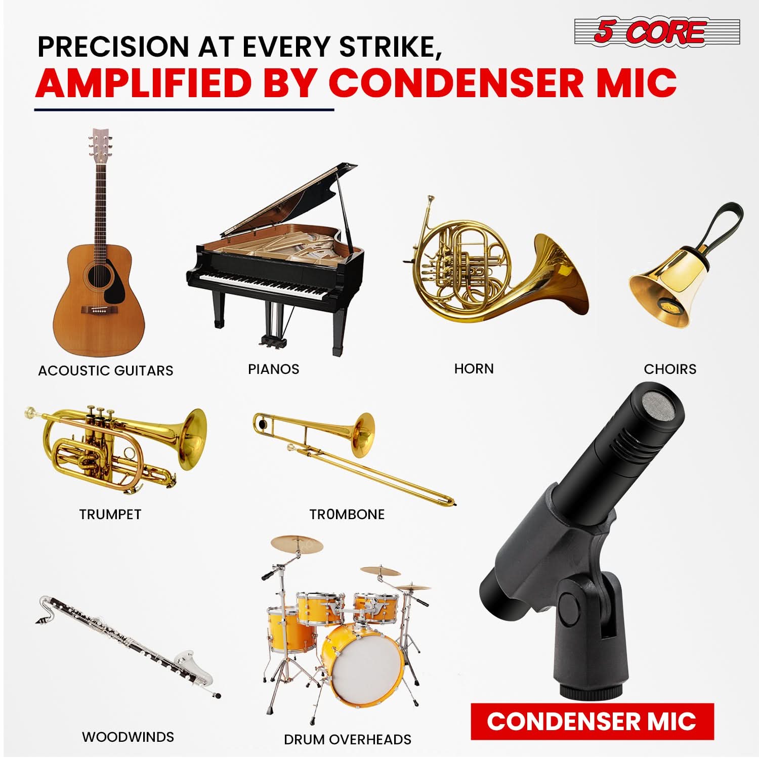 5 CORE PRECISION AT EVERY STRIKE, AMPLIFIED BY CONDENSER MIC

- ACOUSTIC GUITARS
- PIANOS
- HORN
- CHOIRS
- TRUMPET
- TROMBONE
- WOODWINDS
- DRUM OVERHEADS
- CONDENSER MIC