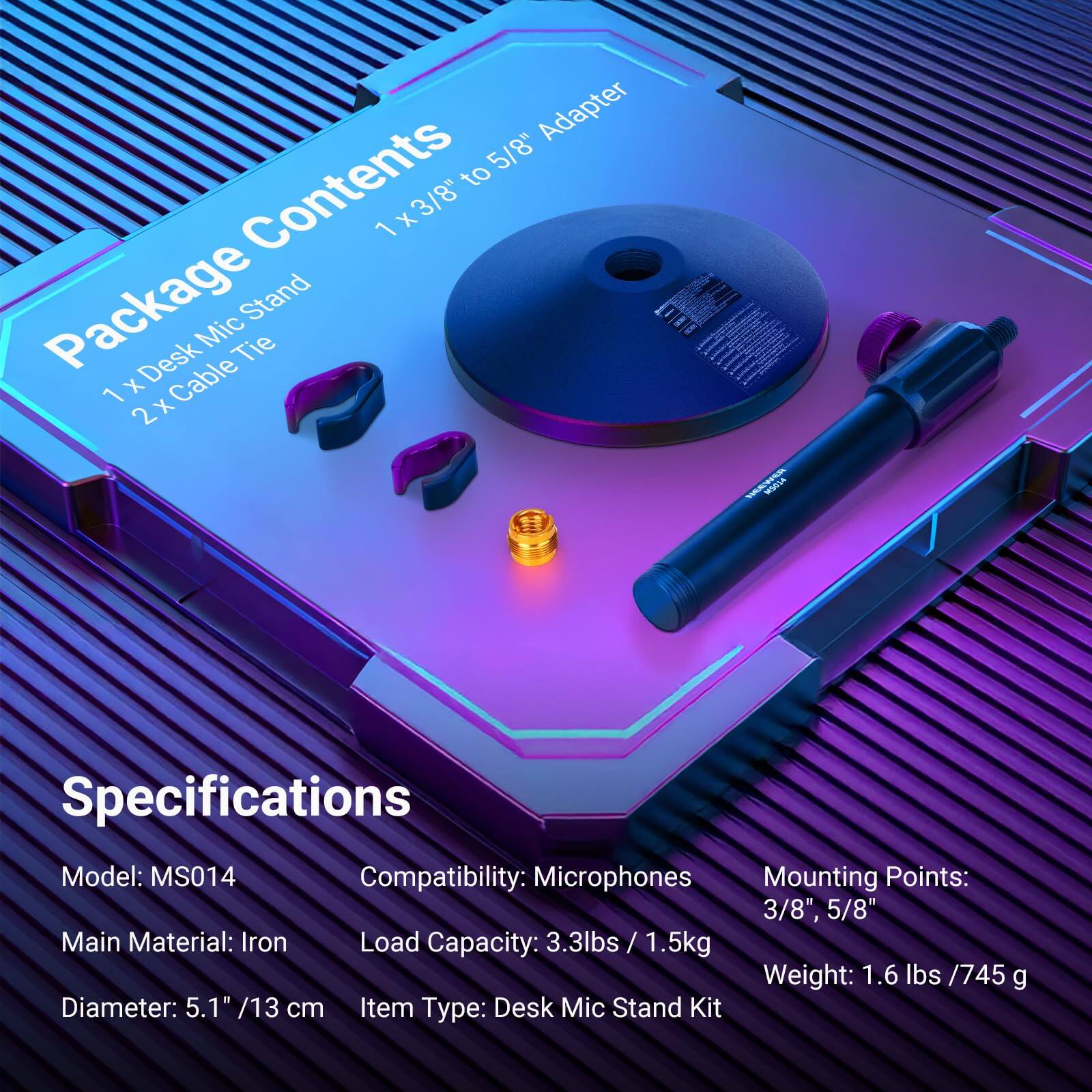 Adapter to 5/8"

Package Contents
1 x 3/8" to 5/8" Adapter
1 x Desk Mic Stand
2 x Cable Tie

Specifications
Model: MS014
Compatibility: Microphones
Main Material: Iron
Load Capacity: 3.3 lbs / 1.5 kg
Diameter: 5.1" / 13 cm
Item Type: Desk Mic Stand Kit

Mounting Points: 3/8", 5/8"
Weight: 1.6 lbs / 745 g