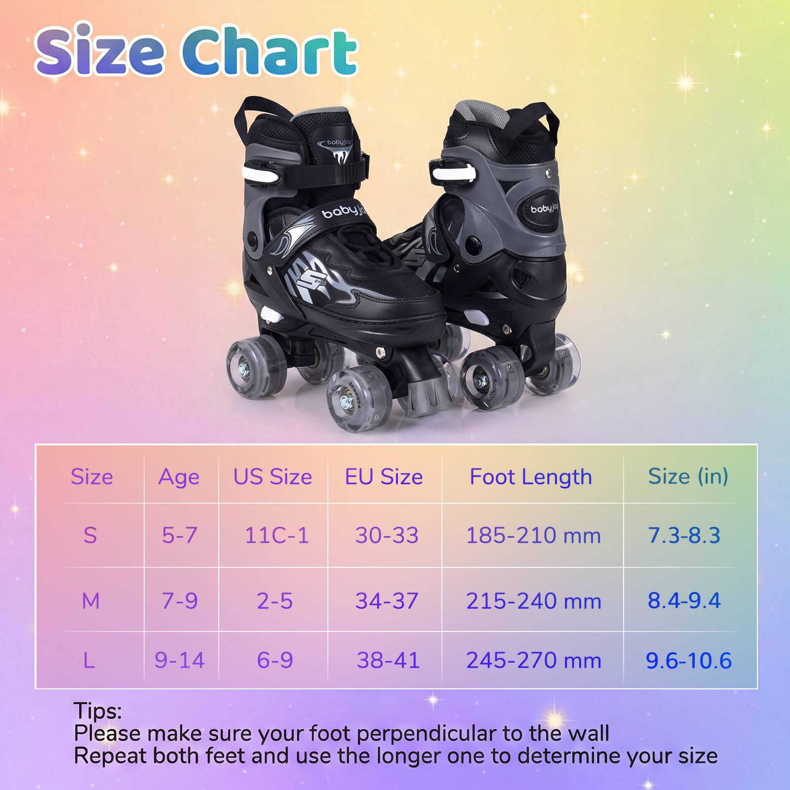 Size Chart

| Size | Age | US Size | EU Size | Foot Length | Size (in) |
|------|-----|--------|---------|------------|-----------|
| S    | 5-7 | 11C-1  | 30-33   | 185-210 mm  | 7.3-8.3    |
| M    | 7-9 | 2-5    | 34-37   | 215-240 mm  | 8.4-9.4    |
| L    | 9-14| 6-9    | 38-41   | 245-270 mm  | 9.6-10.6   |

Tips:
Please make sure your foot perpendicular to the wall
Repeat both feet and use the longer one to determine your size