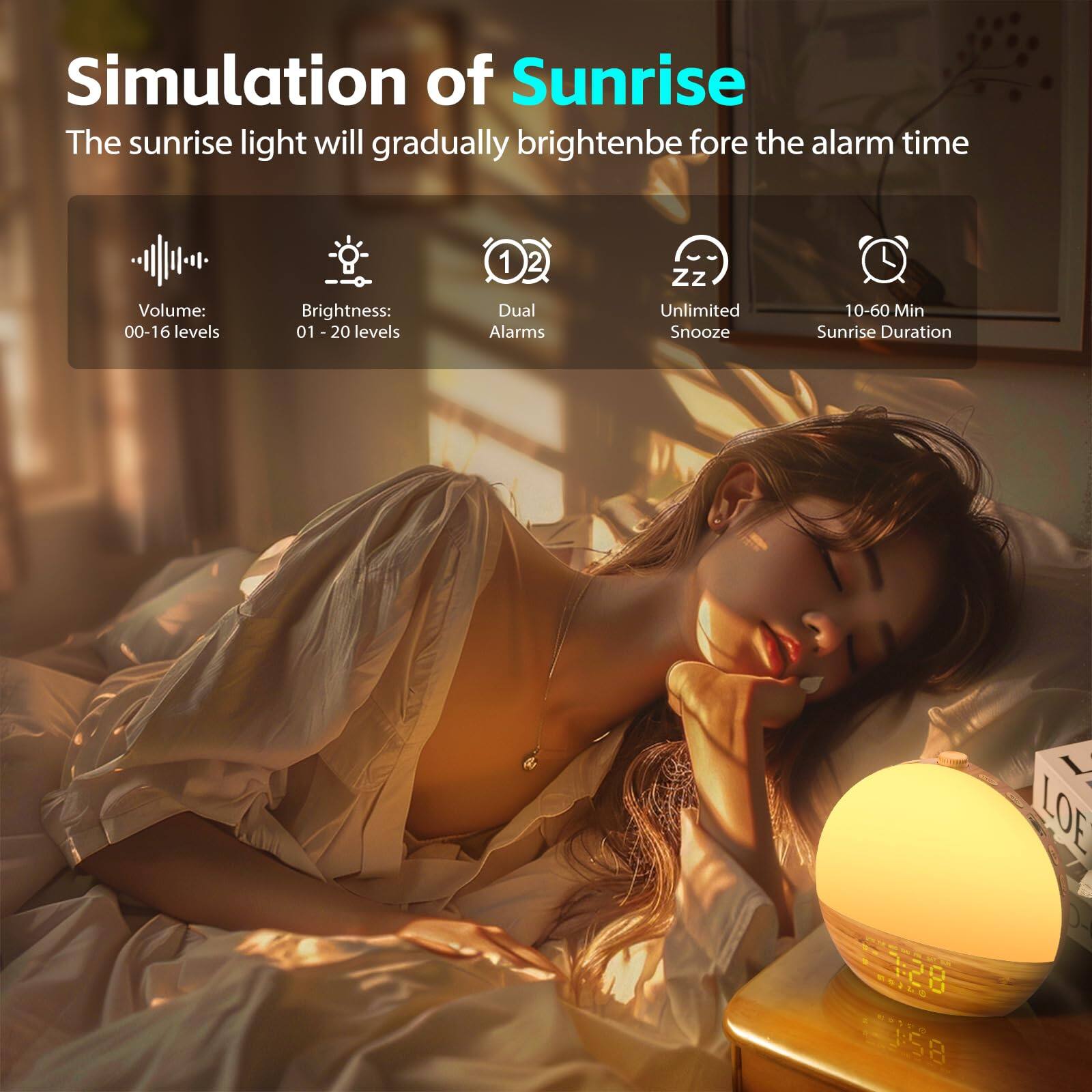 Simulation of Sunrise  
The sunrise light will gradually brighten before the alarm time  

- Volume: 00-16 levels  
- Brightness: 01-20 levels  
- Dual Alarms  
- Unlimited Snooze  
- 10-60 Min Sunrise Duration