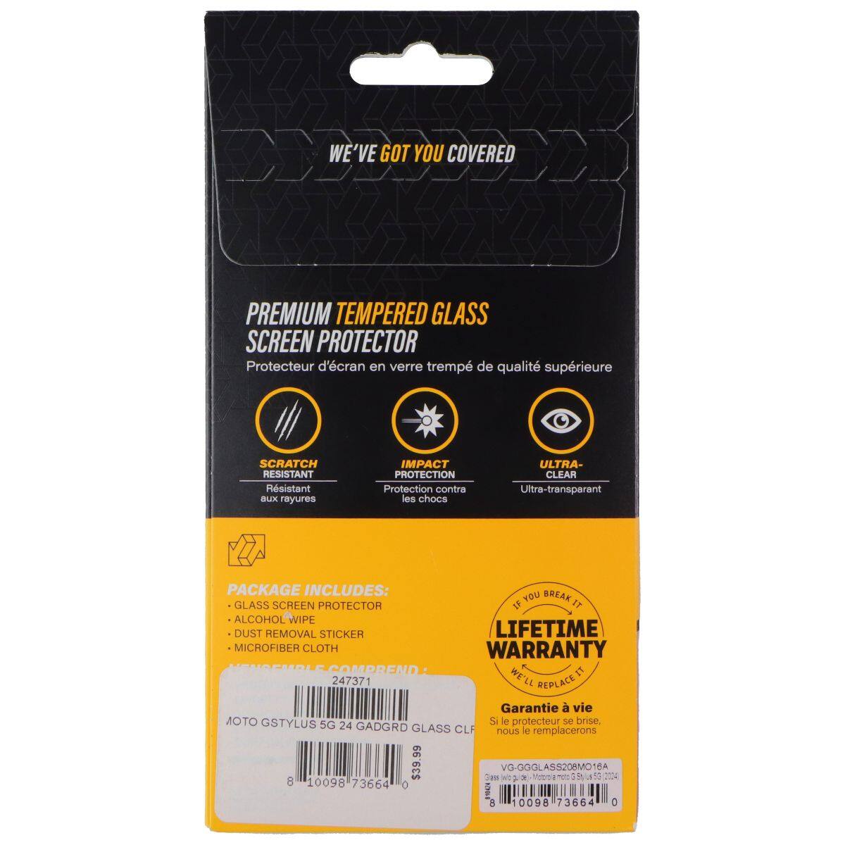 WE'VE GOT YOU COVERED PREMIUM TEMPERED GLASS SCREEN PROTECTOR  
Protecteur d'écran en verre trempé de qualité supérieure  

SCRATCH RESISTANT  
Résistant aux rayures  

IMPACT PROTECTION  
Protection contre les chocs  

ULTRA-CLEAR  
Ultra-transparent  

PACKAGE INCLUDES:  
- GLASS SCREEN PROTECTOR  
- ALCOHOL WIPE  
- DUST REMOVAL STICKER  
- MICROFIBER CLOTH  

LIFETIME WARRANTY  
Garantie à vie  
Si le protecteur se brise, nous le remplacerons  

VG-GGGLASS206MO16A  
$39.99  

247371  
0098 73664 0