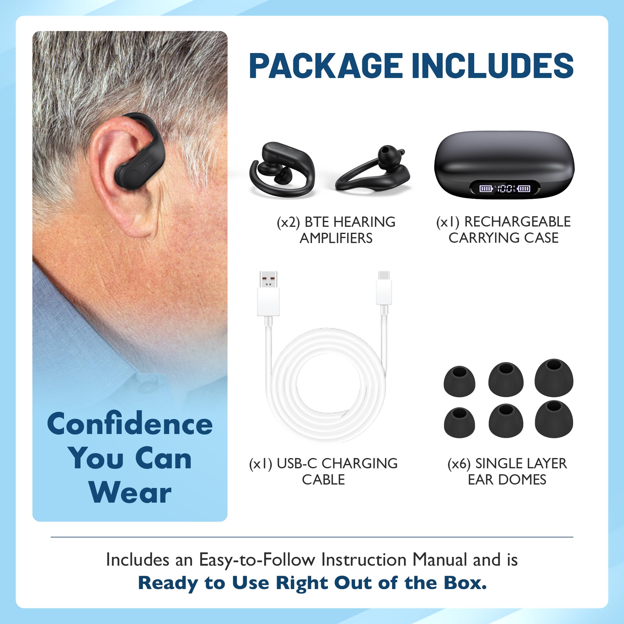 PACKAGE INCLUDES

- (x2) BTE HEARING AMPLIFIERS
- (x1) RECHARGEABLE CARRYING CASE
- (x1) USB-C CHARGING CABLE
- (x6) SINGLE LAYER EAR DOMES

Includes an Easy-to-Follow Instruction Manual and is Ready to Use Right Out of the Box.

Confidence You Can Wear
