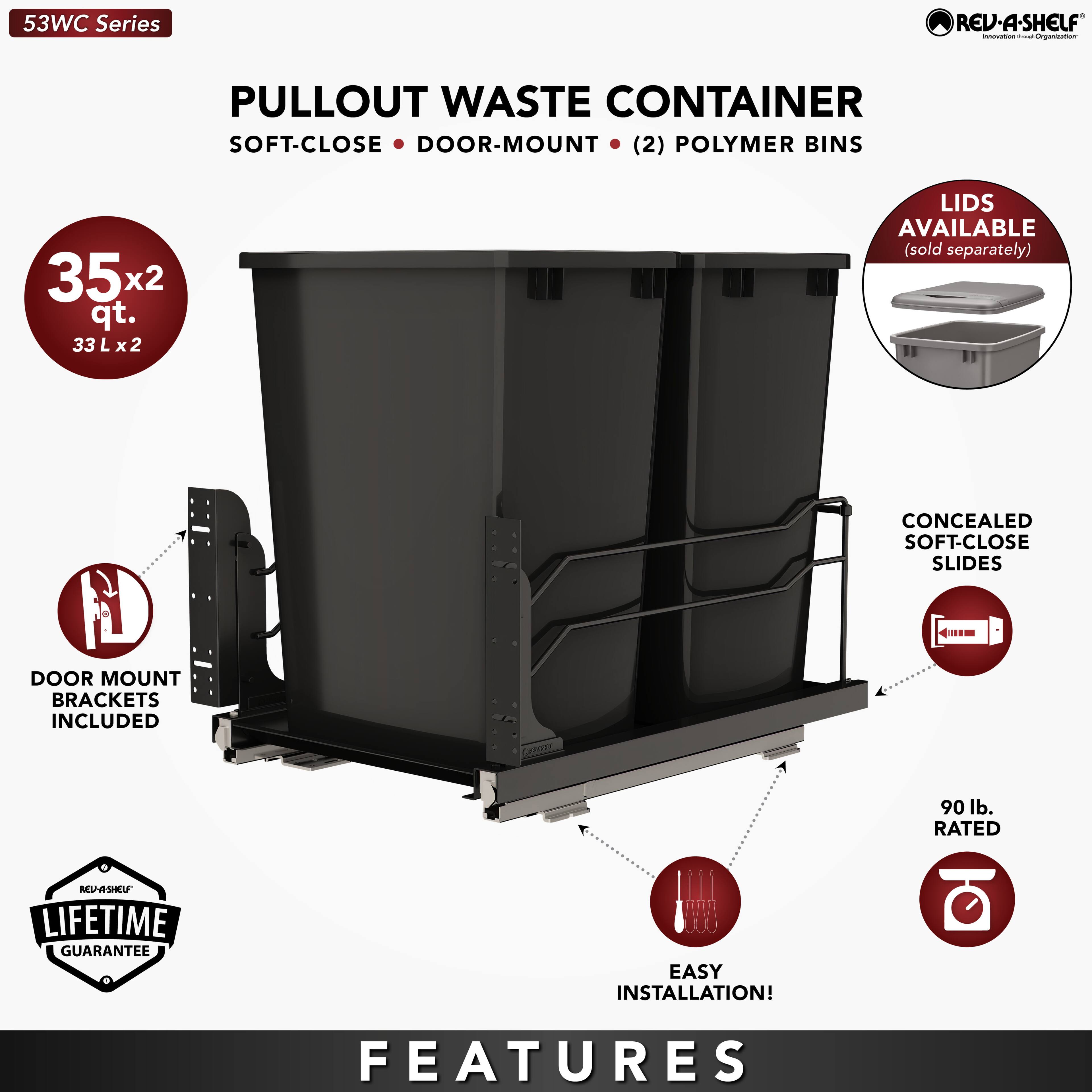 53WC Series REV-A-SHELF - PULLOUT WASTE CONTAINER SOFT-CLOSE DOOR-MOUNT (2) POLYMER BINS 35x2 qt. 33 Lx2 LIDS AVAILABLE (sold separately) DOOR MOUNT BRACKETS INCLUDED CONCEALED SOFT-CLOSE SLIDES 90 lb. RATED LIFETIME GUARANTEE EASY INSTALLATION! FEATURES