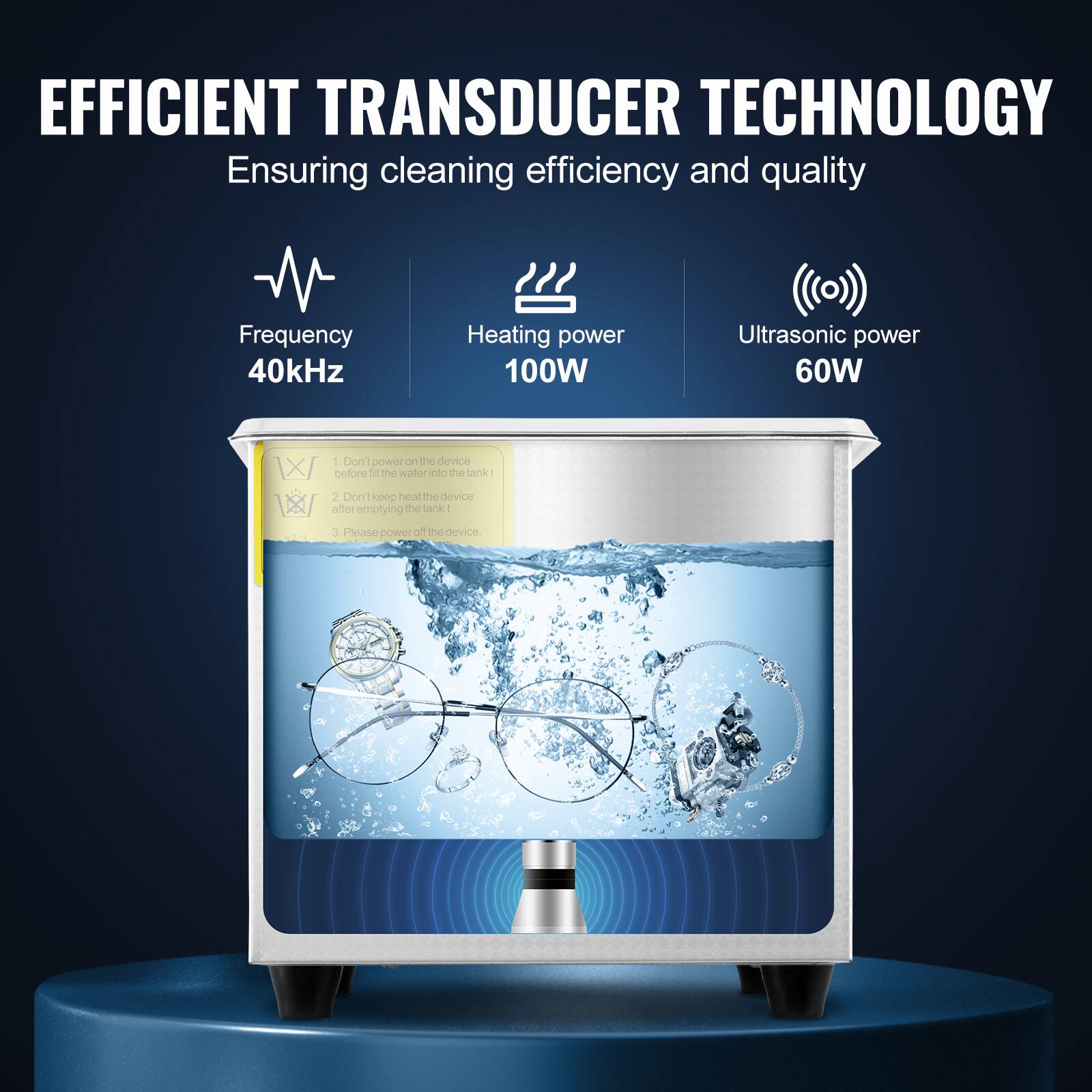 EFFICIENT TRANSDUCER TECHNOLOGY  
Ensuring cleaning efficiency and quality  

Frequency: 40kHz  
Heating power: 100W  
Ultrasonic power: 60W  

1. Don't power the device before filling the water into the tank!  
2. Don't keep heating the device after emptying the tank.  
3. Please power off the device.