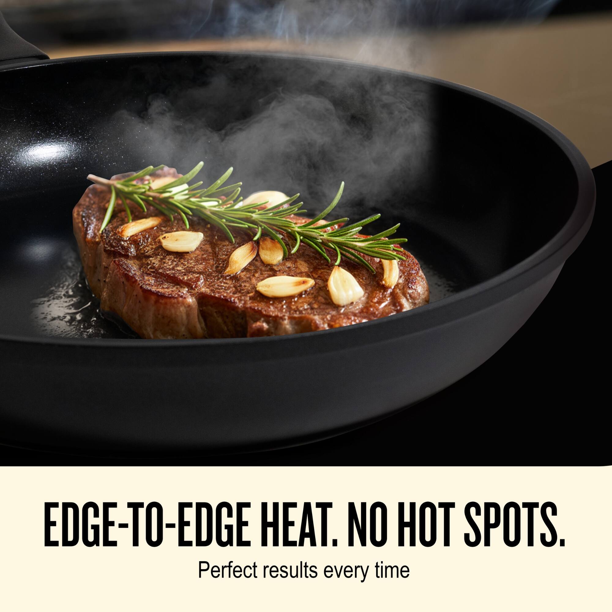 EDGE-TO-EDGE HEAT. NO HOT SPOTS.  
Perfect results every time